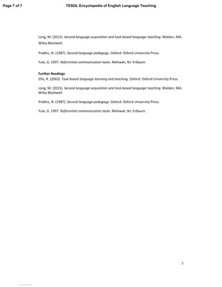 7
Long, M. (2015). Second language acquisition and task-based language teaching. Malden, MA:
Wiley Blackwell.
Prabhu, N. (1987). Second language pedagogy. Oxford: Oxford University Press.
Yule, G. 1997. Referential communication tasks. Mahwah, NJ: Erlbaum.
Further Readings
Ellis, R. (2003). Task-based language learning and teaching. Oxford: Oxford University Press.
Long, M. (2015). Second language acquisition and task-based language teaching. Malden, MA:
Wiley Blackwell.
Prabhu, N. (1987). Second language pedagogy. Oxford: Oxford University Press.
Yule, G. 1997. Referential communication tasks. Mahwah, NJ: Erlbaum.
Page 7 of 7 TESOL Encyclopedia of English Language Teaching
View publication statsView publication stats
 