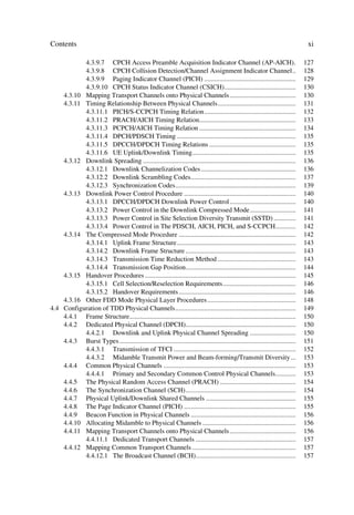Contents                                                                                                                          xi

           4.3.9.7 CPCH Access Preamble Acquisition Indicator Channel (AP-AICH).                                                 127
           4.3.9.8 CPCH Collision Detection/Channel Assignment Indicator Channel..                                               128
           4.3.9.9 Paging Indicator Channel (PICH) ......................................................                        129
           4.3.9.10 CPCH Status Indicator Channel (CSICH)..........................................                              130
    4.3.10 Mapping Transport Channels onto Physical Channels .......................................                             130
    4.3.11 Timing Relationship Between Physical Channels..............................................                           131
           4.3.11.1 PICH/S-CCPCH Timing Relation......................................................                           132
           4.3.11.2 PRACH/AICH Timing Relation.........................................................                          133
           4.3.11.3 PCPCH/AICH Timing Relation .........................................................                         134
           4.3.11.4 DPCH/PDSCH Timing ......................................................................                     135
           4.3.11.5 DPCCH/DPDCH Timing Relations ...................................................                             135
           4.3.11.6 UE Uplink/Downlink Timing.............................................................                       135
    4.3.12 Downlink Spreading ..........................................................................................         136
           4.3.12.1 Downlink Channelization Codes ........................................................                       136
           4.3.12.2 Downlink Scrambling Codes..............................................................                      137
           4.3.12.3 Synchronization Codes.......................................................................                 139
    4.3.13 Downlink Power Control Procedure ..................................................................                   140
           4.3.13.1 DPCCH/DPDCH Downlink Power Control .......................................                                   140
           4.3.13.2 Power Control in the Downlink Compressed Mode ...........................                                    141
           4.3.13.3 Power Control in Site Selection Diversity Transmit (SSTD) .............                                      141
           4.3.13.4 Power Control in The PDSCH, AICH, PICH, and S-CCPCH............                                              142
    4.3.14 The Compressed Mode Procedure .....................................................................                   142
           4.3.14.1 Uplink Frame Structure ......................................................................                143
           4.3.14.2 Downlink Frame Structure .................................................................                   143
           4.3.14.3 Transmission Time Reduction Method ..............................................                            143
           4.3.14.4 Transmission Gap Position.................................................................                   144
    4.3.15 Handover Procedures .........................................................................................         145
           4.3.15.1 Cell Selection/Reselection Requirements...........................................                           146
           4.3.15.2 Handover Requirements .....................................................................                  146
    4.3.16 Other FDD Mode Physical Layer Procedures ....................................................                         148
4.4 Configuration of TDD Physical Channels.......................................................................                149
    4.4.1 Frame Structure..................................................................................................      150
    4.4.2 Dedicated Physical Channel (DPCH).................................................................                     150
           4.4.2.1 Downlink and Uplink Physical Channel Spreading ...........................                                    150
    4.4.3 Burst Types ........................................................................................................   151
           4.4.3.1 Transmission of TFCI ........................................................................                 152
           4.4.3.2 Midamble Transmit Power and Beam-forming/Transmit Diversity ...                                               153
    4.4.4 Common Physical Channels ..............................................................................                153
           4.4.4.1 Primary and Secondary Common Control Physical Channels............                                            153
    4.4.5 The Physical Random Access Channel (PRACH) .............................................                               154
    4.4.6 The Synchronization Channel (SCH).................................................................                     154
    4.4.7 Physical Uplink/Downlink Shared Channels .....................................................                         155
    4.4.8 The Page Indicator Channel (PICH) ..................................................................                   155
    4.4.9 Beacon Function in Physical Channels ..............................................................                    156
    4.4.10 Allocating Midamble to Physical Channels .......................................................                      156
    4.4.11 Mapping Transport Channels onto Physical Channels .......................................                             156
           4.4.11.1 Dedicated Transport Channels ...........................................................                     157
    4.4.12 Mapping Common Transport Channels .............................................................                       157
           4.4.12.1 The Broadcast Channel (BCH)...........................................................                       157
 
