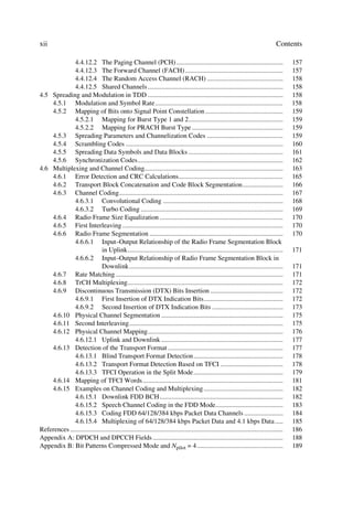 xii                                                                                                                                  Contents

              4.4.12.2 The Paging Channel (PCH) ...............................................................                             157
              4.4.12.3 The Forward Channel (FACH) ..........................................................                                157
              4.4.12.4 The Random Access Channel (RACH) .............................................                                       158
              4.4.12.5 Shared Channels ................................................................................                     158
4.5 Spreading and Modulation in TDD ................................................................................                        158
    4.5.1 Modulation and Symbol Rate............................................................................                            158
    4.5.2 Mapping of Bits onto Signal Point Constellation ..............................................                                    159
              4.5.2.1 Mapping for Burst Type 1 and 2........................................................                                159
              4.5.2.2 Mapping for PRACH Burst Type ......................................................                                   159
    4.5.3 Spreading Parameters and Channelization Codes .............................................                                       159
    4.5.4 Scrambling Codes .............................................................................................                    160
    4.5.5 Spreading Data Symbols and Data Blocks ........................................................                                   161
    4.5.6 Synchronization Codes......................................................................................                       162
4.6 Multiplexing and Channel Coding..................................................................................                       163
    4.6.1 Error Detection and CRC Calculations..............................................................                                165
    4.6.2 Transport Block Concatenation and Code Block Segmentation........................                                                 166
    4.6.3 Channel Coding.................................................................................................                   167
              4.6.3.1 Convolutional Coding .......................................................................                          168
              4.6.3.2 Turbo Coding ....................................................................................                     169
    4.6.4 Radio Frame Size Equalization .........................................................................                           170
    4.6.5 First Interleaving ...............................................................................................                170
    4.6.6 Radio Frame Segmentation ...............................................................................                          170
              4.6.6.1 Input–Output Relationship of the Radio Frame Segmentation Block
                              in Uplink............................................................................................         171
              4.6.6.2 Input–Output Relationship of Radio Frame Segmentation Block in
                              Downlink...........................................................................................           171
    4.6.7 Rate Matching ...................................................................................................                 171
    4.6.8 TrCH Multiplexing............................................................................................                     172
    4.6.9 Discontinuous Transmission (DTX) Bits Insertion ...........................................                                       172
              4.6.9.1 First Insertion of DTX Indication Bits...............................................                                 172
              4.6.9.2 Second Insertion of DTX Indication Bits ..........................................                                    173
    4.6.10 Physical Channel Segmentation ........................................................................                           175
    4.6.11 Second Interleaving...........................................................................................                   175
    4.6.12 Physical Channel Mapping................................................................................                         176
              4.6.12.1 Uplink and Downlink ........................................................................                         177
    4.6.13 Detection of the Transport Format ....................................................................                           177
              4.6.13.1 Blind Transport Format Detection.....................................................                                178
              4.6.13.2 Transport Format Detection Based on TFCI .....................................                                       178
              4.6.13.3 TFCI Operation in the Split Mode.....................................................                                179
    4.6.14 Mapping of TFCI Words ...................................................................................                        181
    4.6.15 Examples on Channel Coding and Multiplexing ...............................................                                      182
              4.6.15.1 Downlink FDD BCH .........................................................................                           182
              4.6.15.2 Speech Channel Coding in the FDD Mode........................................                                        183
              4.6.15.3 Coding FDD 64/128/384 kbps Packet Data Channels .......................                                              184
              4.6.15.4 Multiplexing of 64/128/384 kbps Packet Data and 4.1 kbps Data .....                                                  185
References ..............................................................................................................................   186
Appendix A: DPDCH and DPCCH Fields .............................................................................                            188
Appendix B: Bit Patterns Compressed Mode and Npilot = 4...................................................                                  189
 