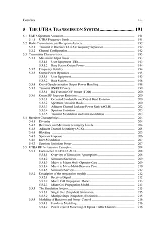 Contents                                                                                                                          xiii

5 7+( 875$ 75$160,66,21 667(0  
5.1 UMTS Spectrum Allocation............................................................................................          191
    5.1.1 UTRA Frequency Bands ....................................................................................               191
5.2 Radio Transmission and Reception Aspects....................................................................                  192
    5.2.1 Transmit to Receive (TX-RX) Frequency Separation ........................................                               192
    5.2.2 Channel Configuration .......................................................................................           192
5.3 Transmitter Characteristics..............................................................................................     193
    5.3.1 Maximum Output Power....................................................................................                193
           5.3.1.1 User Equipment (UE).........................................................................                   193
           5.3.1.2 Base Station Output Power.................................................................                     194
    5.3.2 Frequency Stability ............................................................................................        194
    5.3.3 Output Power Dynamics ....................................................................................              195
           5.3.3.1 User Equipment..................................................................................               195
           5.3.3.2 Base Station........................................................................................           196
    5.3.4 Out-of-Synchronization Output Power Handling...............................................                             198
    5.3.5 Transmit ON/OFF Power...................................................................................                199
           5.3.5.1 BS Transmit OFF Power (TDD) ........................................................                           200
    5.3.6 Output RF Spectrum Emissions .........................................................................                  200
           5.3.6.1 Occupied Bandwidth and Out of Band Emission ...............................                                    200
           5.3.6.2 Spectrum Emission Mask...................................................................                      200
           5.3.6.3 Adjacent Channel Leakage Power Ratio (ACLR)..............................                                      202
           5.3.6.4 Spurious Emissions ............................................................................                203
           5.3.6.5 Transmit Modulation and Inter-modulation .......................................                               203
5.4 Receiver Characteristics ..................................................................................................   204
    5.4.1 Diversity ...........................................................................................................   204
    5.4.2 Reference and Maximum Sensitivity Levels......................................................                          204
    5.4.3 Adjacent Channel Selectivity (ACS)..................................................................                    205
    5.4.4 Blocking ...........................................................................................................    205
    5.4.5 Spurious Response .............................................................................................         206
    5.4.6 Inter-Modulation ................................................................................................       207
    5.4.7 Spurious Emissions Power .................................................................................              207
5.5 UTRA RF Performance Examples ..................................................................................               208
    5.5.1 Coexistence FDD/FDD: ACIR...........................................................................                    208
           5.5.1.1 Overview of Simulation Assumptions................................................                             208
           5.5.1.2 Simulated Scenarios ...........................................................................                209
           5.5.1.3 Macro to Macro Multi-Operator Case ................................................                            209
           5.5.1.4 Macro to Micro Multi-Operator Case.................................................                            210
           5.5.1.5 Simulated Services .............................................................................               212
    5.5.2 Description of the propagation models ..............................................................                    212
           5.5.2.1 Received Signal..................................................................................              212
           5.5.2.2 Macro Cell Propagation Model ..........................................................                        213
           5.5.2.3 Micro Cell Propagation Model...........................................................                        213
    5.5.3 The Simulation Process......................................................................................            215
           5.5.3.1 Single Step (Snapshot) Simulation.....................................................                         215
           5.5.3.2 Multiple Steps (Snapshots) Execution................................................                           215
    5.5.4 Modeling of Handover and Power Control ........................................................                         216
           5.5.4.1 Handover Modelling ..........................................................................                  216
           5.5.4.2 Power Control Modelling of Uplink Traffic Channels .......................                                     216
 