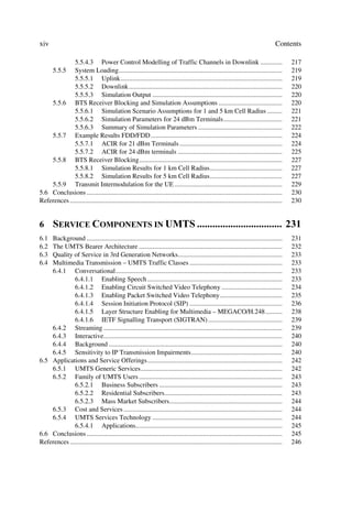 xiv                                                                                                                                  Contents

              5.5.4.3 Power Control Modelling of Traffic Channels in Downlink .............                                                 217
       5.5.5  System Loading.................................................................................................               219
              5.5.5.1 Uplink................................................................................................                219
              5.5.5.2 Downlink...........................................................................................                   220
              5.5.5.3 Simulation Output .............................................................................                       220
    5.5.6 BTS Receiver Blocking and Simulation Assumptions ......................................                                           220
              5.5.6.1 Simulation Scenario Assumptions for 1 and 5 km Cell Radius .........                                                  221
              5.5.6.2 Simulation Parameters for 24 dBm Terminals...................................                                         221
              5.5.6.3 Summary of Simulation Parameters ..................................................                                   222
    5.5.7 Example Results FDD/FDD ..............................................................................                            224
              5.5.7.1 ACIR for 21 dBm Terminals .............................................................                               224
              5.5.7.2 ACIR for 24 dBm terminals ..............................................................                              225
    5.5.8 BTS Receiver Blocking.....................................................................................                        227
              5.5.8.1 Simulation Results for 1 km Cell Radius...........................................                                    227
              5.5.8.2 Simulation Results for 5 km Cell Radius...........................................                                    227
    5.5.9 Transmit Intermodulation for the UE ................................................................                              229
5.6 Conclusions ....................................................................................................................        230
References ..............................................................................................................................   230


6      6(59,( 20321(176 ,1 8076  
6.1 Background ....................................................................................................................         231
6.2 The UMTS Bearer Architecture .....................................................................................                      232
6.3 Quality of Service in 3rd Generation Networks..............................................................                             233
6.4 Multimedia Transmission – UMTS Traffic Classes .......................................................                                  233
    6.4.1 Conversational...................................................................................................                 233
              6.4.1.1 Enabling Speech ................................................................................                      233
              6.4.1.2 Enabling Circuit Switched Video Telephony ....................................                                        234
              6.4.1.3 Enabling Packet Switched Video Telephony.....................................                                         235
              6.4.1.4 Session Initiation Protocol (SIP) .......................................................                             236
              6.4.1.5 Layer Structure Enabling for Multimedia – MEGACO/H.248..........                                                      238
              6.4.1.6 IETF Signalling Transport (SIGTRAN) ............................................                                      239
    6.4.2 Streaming ..........................................................................................................              239
    6.4.3 Interactive..........................................................................................................             240
    6.4.4 Background .......................................................................................................                240
    6.4.5 Sensitivity to IP Transmission Impairments......................................................                                  240
6.5 Applications and Service Offerings................................................................................                      242
    6.5.1 UMTS Generic Services....................................................................................                         242
    6.5.2 Family of UMTS Users .....................................................................................                        243
              6.5.2.1 Business Subscribers .........................................................................                        243
              6.5.2.2 Residential Subscribers......................................................................                         243
              6.5.2.3 Mass Market Subscribers...................................................................                            244
    6.5.3 Cost and Services ..............................................................................................                  244
    6.5.4 UMTS Services Technology .............................................................................                            244
              6.5.4.1 Applications.......................................................................................                   245
6.6 Conclusions ....................................................................................................................        245
References ..............................................................................................................................   246
 