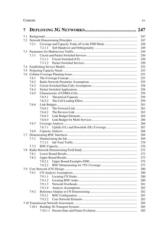 Contents                                                                                                                               xv

7 '(3/2,1* * 1(7:25.6 
7.1 Background .....................................................................................................................   247
7.2 Network Dimensioning Principles ..................................................................................                 247
     7.2.1 Coverage and Capacity Trade-off in the FDD Mode .........................................                                   248
            7.2.1.1 Soft Handover and Orthogonality ......................................................                             249
7.3 Parameters for Multiservice Traffic ................................................................................               249
     7.3.1 Circuit and Packet Switched Services ................................................................                       250
            7.3.1.1 Circuit Switched (CS) ........................................................................                     250
            7.3.1.2 Packet Switched Services...................................................................                        250
7.4 Establishing Service Models ...........................................................................................            252
7.5 Projecting Capacity Needs ..............................................................................................           253
7.6 Cellular Coverage Planning Issues..................................................................................                253
     7.6.1 The Coverage Concept.......................................................................................                 253
     7.6.2 Radio Network Parameter Assumptions ............................................................                            255
     7.6.3 Circuit Switched Data Calls Assumptions .........................................................                           258
     7.6.4 Packet Switched Applications............................................................................                    258
     7.6.5 Characteristic of CDMA Cells ...........................................................................                    259
            7.6.5.1 Theoretical Capacity ..........................................................................                    259
            7.6.5.2 The Cell Loading Effect .....................................................................                      259
     7.6.6 Link Budgets......................................................................................................          261
            7.6.6.1 The Forward Link ..............................................................................                    261
            7.6.6.2 The Reverse Link ...............................................................................                   263
            7.6.6.3 Link Budget Elements ........................................................................                      264
            7.6.6.4 Link Budget for Multi-Services..........................................................                           266
     7.6.7 Coverage Analysis .............................................................................................             266
            7.6.7.1 Uplink (UL) and Downlink (DL) Coverage .......................................                                     267
     7.6.8 Capacity Analysis ..............................................................................................            268
7.7 Dimensioning RNC Interfaces ........................................................................................               269
     7.7.1 Dimensioning the Iub.........................................................................................               269
            7.7.1.1 Iub Total Traffic .................................................................................                270
     7.7.2 RNC Capacity ....................................................................................................           270
7.8 Radio Network Dimensioning Field Study .....................................................................                       272
     7.8.1 Lower Bound Results.........................................................................................                272
     7.8.2 Upper Bound Results .........................................................................................               273
            7.8.2.1 Upper Bound Examples FDD.............................................................                              275
            7.8.2.2 RNC Dimensioning for 75% Coverage ..............................................                                   277
7.9 Core Network (CN) Design.............................................................................................              280
     7.9.1 CN Analysis Assumptions .................................................................................                   280
            7.9.1.1 Locating CN Nodes............................................................................                      280
            7.9.1.2 Locating RNC nodes ..........................................................................                      280
            7.9.1.3 Network Overheads............................................................................                      281
            7.9.1.4 Analysis Assumptions ........................................................................                      282
     7.9.2 Reference Outputs in CN Dimensioning............................................................                            282
            7.9.2.1 RNC Configuration ............................................................................                     283
            7.9.2.2 Core Network Elements .....................................................................                        283
7.10 Transmission Network Assessment.................................................................................                  285
     7.10.1 Building 3G Transport Systems .........................................................................                    285
            7.10.1.1 Present State and Future Evolution ....................................................                           285
 