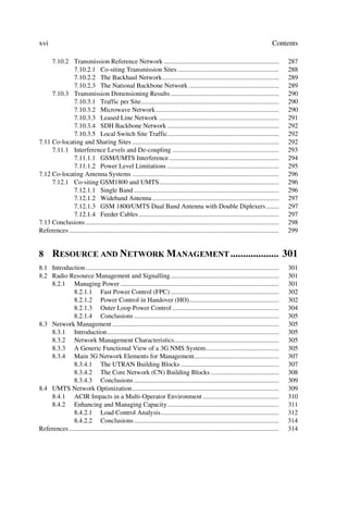 xvi                                                                                                                                  Contents

     7.10.2 Transmission Reference Network .....................................................................                            287
              7.10.2.1 Co-siting Transmission Sites .............................................................                           288
              7.10.2.2 The Backhaul Network......................................................................                           289
              7.10.2.3 The National Backbone Network ......................................................                                 289
     7.10.3 Transmission Dimensioning Results .................................................................                             290
              7.10.3.1 Traffic per Site...................................................................................                  290
              7.10.3.2 Microwave Network..........................................................................                          290
              7.10.3.3 Leased Line Network ........................................................................                         291
              7.10.3.4 SDH Backbone Network ...................................................................                             292
              7.10.3.5 Local Switch Site Traffic...................................................................                         292
7.11 Co-locating and Sharing Sites ........................................................................................                 292
     7.11.1 Interference Levels and De-coupling ................................................................                            293
              7.11.1.1 GSM/UMTS Interference ..................................................................                             294
              7.11.1.2 Power Level Limitations ...................................................................                          295
7.12 Co-locating Antenna Systems ........................................................................................                   296
     7.12.1 Co-siting GSM1800 and UMTS........................................................................                              296
              7.12.1.1 Single Band .......................................................................................                  296
              7.12.1.2 Wideband Antenna ............................................................................                        297
              7.12.1.3 GSM 1800/UMTS Dual Band Antenna with Double Diplexers ........                                                       297
              7.12.1.4 Feeder Cables ....................................................................................                   297
7.13 Conclusions ....................................................................................................................       298
References ..............................................................................................................................   299


8      5(6285( $1' 1(7:25. 0$1$*(0(17  
8.1 Introduction ....................................................................................................................       301
8.2 Radio Resource Management and Signalling .................................................................                              301
    8.2.1 Managing Power ...............................................................................................                    301
              8.2.1.1 Fast Power Control (FPC) .................................................................                            302
              8.2.1.2 Power Control in Handover (HO)......................................................                                  302
              8.2.1.3 Outer Loop Power Control ................................................................                             304
              8.2.1.4 Conclusions .......................................................................................                   305
8.3 Network Management ....................................................................................................                 305
    8.3.1 Introduction .......................................................................................................              305
    8.3.2 Network Management Characteristics...............................................................                                 305
    8.3.3 A Generic Functional View of a 3G NMS System............................................                                          305
    8.3.4 Main 3G Network Elements for Management...................................................                                        307
              8.3.4.1 The UTRAN Building Blocks ...........................................................                                 307
              8.3.4.2 The Core Network (CN) Building Blocks .........................................                                       308
              8.3.4.3 Conclusions .......................................................................................                   309
8.4 UMTS Network Optimization ........................................................................................                      309
    8.4.1 ACIR Impacts in a Multi-Operator Environment ..............................................                                       310
    8.4.2 Enhancing and Managing Capacity...................................................................                                311
              8.4.2.1 Load Control Analysis.......................................................................                          312
              8.4.2.2 Conclusions .......................................................................................                   314
References ..............................................................................................................................   314
 