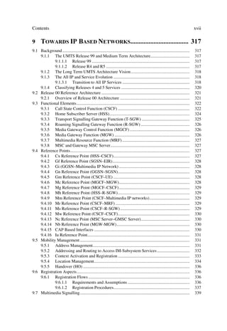 Contents                                                                                                                               xvii

9 72:$5'6 ,3 %$6(' 1(7:25.6 
9.1 Background .....................................................................................................................   317
    9.1.1 The UMTS Release 99 and Medium Term Architecture....................................                                         317
            9.1.1.1 Release 99 ..........................................................................................              317
            9.1.1.2 Release R4 and R5 .............................................................................                    317
    9.1.2 The Long Term UMTS Architecture Vision ......................................................                                318
    9.1.3 The All IP and Service Evolution ......................................................................                      318
            9.1.3.1 Transition to All IP Services ..............................................................                       318
    9.1.4 Classifying Releases 4 and 5 Services ...............................................................                        320
9.2 Release 00 Reference Architecture .................................................................................                321
    9.2.1 Overview of Release 00 Architecture ................................................................                         321
9.3 Functional Elements........................................................................................................        322
    9.3.1 Call State Control Function (CSCF) ..................................................................                        322
    9.3.2 Home Subscriber Server (HSS)..........................................................................                       324
    9.3.3 Transport Signalling Gateway Function (T-SGW) ............................................                                   325
    9.3.4 Roaming Signalling Gateway Function (R-SGW) .............................................                                    326
    9.3.5 Media Gateway Control Function (MGCF) .......................................................                                326
    9.3.6 Media Gateway Function (MGW) .....................................................................                           326
    9.3.7 Multimedia Resource Function (MRF) ..............................................................                            327
    9.3.8 MSC and Gateway MSC Server.........................................................................                          327
9.4 Reference Points..............................................................................................................     327
    9.4.1 Cx Reference Point (HSS–CSCF)......................................................................                          327
    9.4.2 Gf Reference Point (SGSN–EIR).......................................................................                         328
    9.4.3 Gi (GGSN–Multimedia IP Network) .................................................................                            328
    9.4.4 Gn Reference Point (GGSN–SGSN)..................................................................                             328
    9.4.5 Gm Reference Point (CSCF–UE) ......................................................................                          328
    9.4.6 Mc Reference Point (MGCF–MGW).................................................................                               328
    9.4.7 Mg Reference Point (MGCF–CSCF) .................................................................                             329
    9.4.8 Mh Reference Point (HSS–R-SGW)..................................................................                             329
    9.4.9 Mm Reference Point (CSCF–Multimedia IP networks).....................................                                        329
    9.4.10 Mr Reference Point (CSCF–MRF) ....................................................................                          329
    9.4.11 Ms Reference Point (CSCF–R-SGW)................................................................                             329
    9.4.12 Mw Reference Point (CSCF–CSCF)..................................................................                            330
    9.4.13 Nc Reference Point (MSC Server–GMSC Server).............................................                                    330
    9.4.14 Nb Reference Point (MGW-MGW) ...................................................................                            330
    9.4.15 CAP Based Interfaces ........................................................................................               330
    9.4.16 Iu Reference Point..............................................................................................            331
9.5 Mobility Management .....................................................................................................          331
    9.5.1 Address Management.........................................................................................                  331
    9.5.2 Addressing and Routing to Access IM-Subsystem Services ..............................                                        332
    9.5.3 Context Activation and Registration ..................................................................                       333
    9.5.4 Location Management........................................................................................                  334
    9.5.5 Handover (HO) ..................................................................................................             336
9.6 Registration Aspects........................................................................................................       336
    9.6.1 Registration Flows .............................................................................................             336
            9.6.1.1 Requirements and Assumptions .........................................................                             336
            9.6.1.2 Registration Procedures......................................................................                      337
9.7 Multimedia Signalling.....................................................................................................         339
 