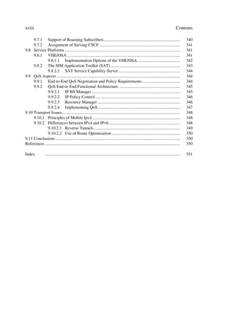 xviii                                                                                                                                     Contents

     9.7.1 Support of Roaming Subscribers.......................................................................                                  340
     9.7.2 Assignment of Serving CSCF ...........................................................................                                 341
9.8 Service Platforms ...........................................................................................................                 341
     9.8.1 VHE/OSA .........................................................................................................                      341
              9.8.1.1 Implementation Options of the VHE/OSA ........................................                                              342
     9.8.2 The SIM Application Toolkit (SAT) .................................................................                                    343
              9.8.2.1 SAT Service Capability Server..........................................................                                     344
9.9 QoS Aspects ...................................................................................................................               344
     9.9.1 End-to-End QoS Negotiation and Policy Requirements....................................                                                 344
     9.9.2 QoS End-to-End Functional Architecture .........................................................                                       345
              9.9.2.1 IP BS Manager ..................................................................................                            345
              9.9.2.2 IP Policy Control ...............................................................................                           346
              9.9.2.3 Resource Manager .............................................................................                              346
              9.9.2.4 Implementing QoS.............................................................................                               347
9.10 Transport Issues..............................................................................................................               348
     9.10.1 Principles of Mobile Ipv4..................................................................................                           348
     9.10.2 Differences between IPv4 and IPv6 ..................................................................                                  348
              9.10.2.1 Reverse Tunnels ................................................................................                           349
              9.10.2.2 Use of Route Optimization ................................................................                                 350
9.11 Conclusions ....................................................................................................................             350
References ..............................................................................................................................         350

Index            ..............................................................................................................................   351
 
