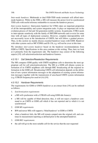 50                                         The UMTS Network and Radio Access Technology

use the layered architecture as illustrated in Chapter 7, to introduce R99 and directly
evolve into R00 with minimum or no structural changes.
The UMTS R99 CN will start with a hybrid GSM network. Thus real-time services such
as voice and video will continue the usage of CS paths through the Mobile Switching
Centre (MSC). Non real-time services, e.g. Internet type (email, ftp, information ser-
vices, etc.), will also continue passing through the GPRS network.
While IP services may appeal to both, public and private, the latter may exploit more IP
services such as IP telephony, person-to-person multimedia conferencing, mobile Inter-
net, etc; CS voice telephony may initially remain the best solution for the mass market.
On the other hand, if end-to-end mobile IP telephony consolidates its flexibility with
minimized cost and high quality and IP native terminals are widespread, the mass mar-
ket may embrace IP services very rapidly.

                                        @‰‚y‰vtÃI@†



               IrÃI@                       TBTI
                                                       BBTI


            SI8           ,X36                                          D‡r…r‡ÃÉ
                                                                         p‚…ƒ‚…h‡r ÃDQ



                                  *E
                                            CGS




                                ,X6



            7T8
                                           BÃHT8
                            $                                            QTUIDT9I




                        Figure 3.4b 2G Elements evolving for UMTS R99.

Figure 3.4b illustrates the evolving CN elements to meet the R99 specificationss. Notice
that the evolution affects primarily the SGSN, MSC, and HLR. These elements will
either have new architecture platforms or follow SW upgrade with selected HW addi-
tions. The process will vary from supplier to supplier. The new element, i.e. RNC, cor-
responds to the radio network. For completeness we next review the main functions and
transition steps of the CS and PS network elements. The Value Added Services (VAS)
platforms (e.g. voice mail, SMSC, IN, pre-paid, etc.), which also reside in the CN, will
evolve at their own pace.

3.2.4     Circuit Switched (CS) Network Elements (NE)
3.2.4.1   The 3G Mobile Switching Centre (3GMSC)
The 3G MSC will become the main element of the R99 CS network just as it is in GSM.
In general depending on the manufacturers, a 3G MSC will include a VLR and a SSP to
serve both GSM BSS and 3G RAN concurrently by incorporating both A and Iu inter-
 