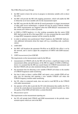 The UMTS Development Platform                                                          51

faces. The Iu interface will be realized through a HW upgrade, e.g. a plug-in board to
the MSC in some cases, or an ATM module using a new HW platform connecting to the
MSC in other cases. Thus, the same 3GMSC will control services and charging for CS
2G/3G services in seamless co-existence. Furthermore, some 3GMSCs will interconnect
through IP interfaces and multiplex Iu traffic from the RNC.

3.2.4.1.1      ATM Functionality
For all practical purposes we assume here that the ATM functionality takes place in a
dedicated element, which we will call the ATM unit. This unit will have as a primary
function to provide inter-working of the 3GMSC with the UMTS Radio Access Net-
work (UTRAN) In most cases this unit will also provide transcoding functions for 3G
CS services. The ATM unit will then support:
œ   Iu interface for ATM transmission in the UTRAN side and TDM transmission in
    the MSC side
œ   speech transcoding and user plane adaptation for CS data services
œ   3G to 2G protocol conversion (e.g. WCDMA RANAP and GSM BSSAP).

3.2.4.2      The 3G Home Location Register
In most cases the 3GHLR will evolve from the 2GHLR through SW upgrade, i.e. the
same HLR (including e.g. AuC and EIR) will serve 2G/3G dual-mode users with cen-
tralized subscriber information. Thus, service providers will use only one centre to acti-
vate 2G subscribers (e.g. GSM voice or GPRS) and UMTS subscribers with all their
different traffic profiles. The 3GHLR then stores:
œ   subscriber profile data for 2G and 3G services
    œ       subscriber identity
    œ       semi-dynamic information, e.g. current subscriber profile with activated ser-
            vices, etc.
    œ       dynamic data, e.g. mobility management data.
œ   authentication information
œ   equipment identity info specifying listed mobile equipment identities.

3.2.4.3      New Services
While expected CS services may have rates up to 384 kbps, initial new services may
start first with 64 and 144 kbps. Among these services sets we will have, e.g.:
œ   Virtual Home Environment (VHE): comprehensive set of services, features and
    tools, which have the same look and feel at home or abroad
œ   new bearer service defined by QoS parameters and a toolbox for implementing
    operator specific services
 