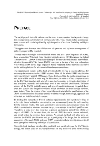 The UMTS Network and Radio Access Technology: Air Interface Techniques for Future Mobile Systems
                                                                                  Jonathan P. Castro
                                                           Copyright © 2001 John Wiley  Sons Ltd
                                             Print ISBN 0-471-81375-3 Online ISBN 0-470-84172-9




PREFACE

The rapid growth in traffic volume and increase in new services has begun to change
the configuration and structure of wireless networks. Thus, future mobile communica-
tions systems will be distinguished by high integration of services, flexibility and higher
throughput.
To support such features, the efficient use of spectrum and optimum management of
radio resources will be essential.
To meet these challenges standardization bodies like ETSI (now expanded to 3GPP),
have selected the Wideband Code Division Multiple Access (WCDMA) and the hybrid
Time Division – CDMA as the radio techniques for the Universal Mobile Telecommu-
nication Systems (UMTS). Hence, UMTS conceived at the eve of this new millennium
will without doubt have a large impact on future wideband mobile networks and serve
as the leading platform for wireless multimedia communications.
The specification extracts in this book are intended to provide a concise reference for
the many documents related to UMTS systems. After all, the whole UMTS specification
set would probably exceed 4000 pages. Thus, it is hoped that the synthesis presented in
this book will be useful in some way. In this context, in order to offer a complete source
on the UMTS air interface and network issues, this book aims to present a description of
the principles, methods and technology used in the standard specification. Different
aspects of the UMTS multiple access and network configuration are presented; how-
ever, this concise and integrated volume, which embodies the main design elements,
goes further. Thus, the content of this book follows structurally the specifications of the
3GPP recommendations to comply entirely with the concept, terminology, approach and
style, and not just the technical essence.
In drafting the standards or UMTS technical specifications, the experts have tried to
reduce the risk of ambivalent interpretation, and not necessarily ease the understanding
for the common reader. The logic, constructive discussions and consensus behind the
choices or equivalent solutions have not always been retained in the final specifications.
Therefore, in some ways this book tries to present an objective unified view of the key
aspects of UMTS. On the other hand, the area of UMTS is vast in content and detail,
and not all within the scope of these writings. As a result, the book will allow us to un-
derstand the UMTS specifications and get a good grasp of its design, but the technical
documents of formerly SMG, and now 3GPP, remain the official specifications with all
their appropriate ownership and origin of contribution.
Since this book has been introduced in good faith as a useful reference for UMTS tech-
nology, the author does not take responsibility for any misuse or error while dealing
 