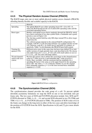 The UMTS Development Platform                                                       57

integrated network elements as shown in Figure 3.3. In particular, mobility management
and call control bring in new interoperability requirements. These requirements are
summarized next before we concentrate on describing the different UMTS building
blocks of the radio network in forthcoming chapters.

3.2.6.1     Iu Interface Inter-Working Characteristics
The Iu principles presented in [5] apply to PS and CS networks. In this context,
UTRAN supports two logically independent signalling flows via the Iu interface to
combined or separated network nodes of different types like MSC and SGSN [3].
Thus, UTRAN contains domain distribution function routing application independent
UE control signalling to a corresponding CN domain. The UE indicates the addressed
application type through a protocol discriminator for example. Then UTRAN maps this
onto a correct Iu instance to forward signalling. UTRAN services, including radio ac-
cess bearers, are CN domain independent, e.g. we can get speech bearer either through
the PS or CS core network. The Iu includes control and user planes.
Because only a RNC can identify the actual packet volume successfully transferred to a
UE, it indicates the volume of all not transferred downlink data to the 3G-SGSN so this
latter can correct its counter.

3.2.6.1.1    Iu Control Plane
Both PS and circuit CS domains use the Signalling Connection Control Part (SCCP)
protocol to transport Radio Access Network Application Part (RANAP) messages over
the Iu interface. Likewise, both SCCP and RANAP protocols comply with ITU-T rec-
ommendations. In R99, SCCP messages in CS domain use a broadband SS7 stack com-
prising MTP3b on top of SAAL-NNI. In the PS domain UMTS specs allow operators to
chose one out of two standardized protocol suites, i.e. broadband SS7 stack comprising
MTP3b on top of SAAL-NNI or IETF/Sigtran CTP protocol suite for MTP3 users with
adaptation to SCCP. Figure 3.5 illustrates the different RANAP stack options.

                                          5$1$3

                                          63

                             073E          D@UATvt‡…hÃ8UQÃQ…‚‡‚p‚y

                                            T88QHUQÃˆ†r…†Ã€‚qˆyr

                         6$$/11,                         ,3

                        Figure 3.5 Stack options in the RANAP protocol.


3.2.6.1.2    Iu User Plane
The user plane towards the IP domain works based on an evolved Gn interface, where
we achieve tunnelling of user data packets over the Iu interface through the user plane
part of GTP over UDP/IP. The tunnelling protocol corresponds to an evolution of the
user plane part of the GTP protocol used in GPRS stacked on top of UDP/IP. When
 