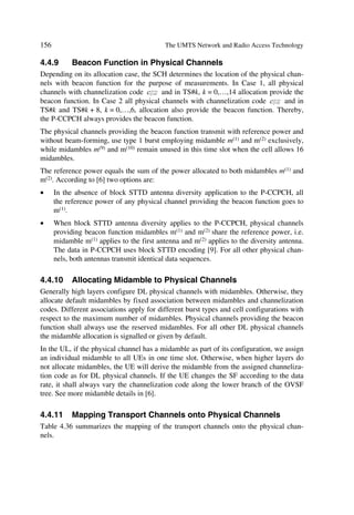 The UMTS Development Platform                                                                                     59

nects to the RNC through the Iub interface, and it can support either a FDD or TDD or
combined dual mode operation.
The RNC takes care of handover decisions requiring signalling to the UE; it comprises a
combining/splitting function to support macro diversity between different Node Bs.
RNCs can interconnect each other through the Iur logical interface. The latter can be
conveyed over a direct physical connection between RNCs or through any appropriate
transport network.


                          *069/5                                                          *6*61
                                                  8‚…rÃIr‡‚…x




                                Dˆ8T                                                            DˆQT




        SIT                                                                 SIT


                                                            Dˆ…

                             SI8                                                              SI8




                                        Dˆi                                             Dˆi              Dˆi
                    Dˆi



              I‚qrÃ7                I‚qrÃ7                                           I‚qrÃ7              I‚qrÃ7




                                   Figure 3.7 UTRAN architecture example.

All UE connections between UTRAN have a serving RNS. When service relocation
demands it, a drift RNSs support the serving RNS by providing new radio resources.
Figure 3.8 illustrates the role of a RNS (serving or drift) on a per connection basis be-
tween a UE and UTRAN.

                                                   8 ‚ … r ÃI r ‡  ‚ … x Ã 8 I 




                                                                                                    Dˆ




          9 S I T                                                                    TSI T
                                                             Dˆ…




                                              8 r yy†




                                                         V @




                                        Figure 3.8 Serving and drift RNS.




3.4       UTRAN IDENTIFIERS AND FUNCTIONS
3.4.1     Identifiers
The unique RNC-Ids are defined by the operator, and set in the RNC via OM.
 