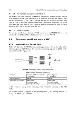 The UMTS Development Platform                                                                                              61

tions and bases its decisions on interference and resource measurements. It also serves
during initial UE access, RAB assignment/reconfiguration and handover depending on
the required events. Finally, it functions depends on UL interference and DL power
information located in the controlling RNC. The serving RNC performs admission con-
trol towards the Iu interface.
Congestion control monitors, detects and handles situations when the system reaches
near overload or an overload situation while users remain connected. Thus, when
somewhere in the network, limited resources degrade service quality, congestion control
brings the system back and restores stability seamlessly.

3.4.2.2       System Information Broadcasting
This function provides the mobile station with the access stratum and non-access stra-
tum information used by the UE for its operation within the network.

3.4.3         Radio Channel Ciphering and Deciphering
This computation function protects radio-transmitted data against unauthorized third
parties. Ciphering and deciphering usage may depend on a session key, derived through
signalling and/or session dependent information.

3.4.4         Mobility Functions
3.4.4.1       Handover
Handover manages radio interface mobility based on radio measurements in order to
maintain CN quality of service. It may be directed to/from another system (e.g. UMTS
to GSM handover). Control for this function may originate in the network, or may come
independently from the UE. Hence, it may be located in the SRNC, the UE, or both.

3.4.4.2       SRNS Relocation
This function coordinates events when a SRNS role passes to another RNS. It manages
the Iu interface connection mobility from one RNS to another. The SRNC initiates the
SRNS relocation, which finds a home in the RNC and CN as illustrated in Figure 3.9.

                        8 ‚ …r ÃI r ‡ ‚ …x                                                   8 ‚ …r ÃI r ‡ ‚ …x




                                                             Dˆ                       Dˆ




        9 S I T                               TS I T                        TSI T                                   SI T

                              Dˆ…




                                                       8 r yy†




    7 r s‚ …r ÃT S I T                                                   6 s‡r …ÃT S I T

     S r y‚ p h ‡v‚                V @                                   S r y‚ p h ‡v ‚               V @




                                          Figure 3.9 A serving RNS relocation example.
 