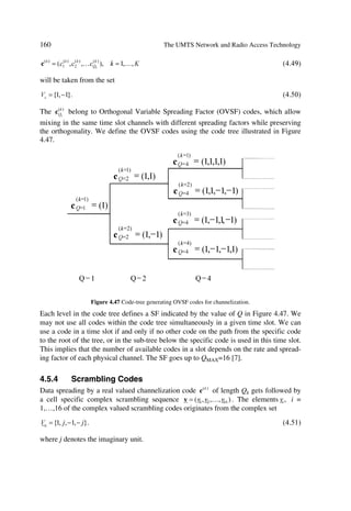 The UMTS Development Platform                                                              63

resources, including time slots, to different TDD cells depending on the varying cell
load.

3.4.5.5      Allocation/De-allocation and Control of Radio Bearers
The allocation/de-allocation function located in the CRNC and SRNC, translates the
connection element set up requests into physical radio channel allocation according to
the QoS of the radio access bearer. It gets activated, e.g. during a call when user service
request varies or during macro-diversity.
Radio bearer control located both in the UE and in the RNC, manages connection ele-
ment set up and release in the radio access sub-network. It participates in the processing
of the end-to-end connection set up and release, as well as the managing and mainte-
nance of the end-to-end connection, which is located in the radio access sub network.

3.4.5.6      Radio Protocols Function
This function provides user data and signalling transfer capability across the UMTS
radio interface by adapting the services (according to the QoS of the radio access
bearer) to the radio transmission. This function includes:
œ      multiplexing of services and multiplexing of UEs on radio bearers;
œ      segmentation and reassembly;
œ      acknowledged/unacknowledged delivery according to the radio access bearer QoS.

3.4.5.7      RF Power Control
Power control manages the transmitted power level in order to minimize interference
and keep connection quality. Table 3.2 illustrates the different functions.
                             Table 3.2 RF Power Control Functions
    Power control     Link    Function description
    Outer loop        UL      Located in the SRNC sets the target quality value for the UL
                              inner loop power control, which is located in Node B for FDD
                              and is located in the UE for TDD.
                              It receives input from quality estimates of the transport chan-
                              nel. The UL outer loop power control is mainly used for long-
                              term quality control of the radio channel.
                              In FDD, if the connection involves both a SRNS and a DRNS
                              the function UL outer loop power control (located in the
                              SRNC) sets the target quality for the UL inner loop power
                              control function (located in Node B).
                      DL      Sets the target quality value for the DL inner loop power con-
                              trol. It receives input from quality estimates of the transport
                              channel measured in the UE. It is used for a long-term quality
                              control of the radio channel.
                              Located mainly in the UE with some control parameters are set
                              by the UTRAN, where the SRNC under an algorithms control
                              sends the target down link power range based on the measure-
                              ment report from UE.
 