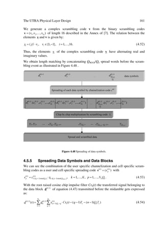 64                                   The UMTS Network and Radio Access Technology

 Inner Loop         UL        Sets the power of the uplink dedicated physical channels.
                              In FDD, it is a closed loop process receiving quality target
                              from UL outer loop power control and quality estimates of the
                              uplink dedicated physical control channel. The UE gets power
                              control commands on the downlink dedicated physical control
                              channel. Resides in both the UTRAN and the UE.
                              In TDD located in the UE, it is a open loop process receiving
                              quality target from the UL outer loop power control and uses
                              the quality target and quality estimates of downlink channels to
                              set the transmit power.
                    DL        This function located in both UTRAN and UE, sets the power
                              of the downlink dedicated physical channels while receiving
                              the quality target from DL outer loop power control and quality
                              estimates of the downlink dedicated physical control channel.
                              Power control commands are sent on the uplink dedicated
                              physical control channel to the UTRAN.
 Open Loop          UL        This function located in both UTRAN and UE sets the initial
                              power of the UE at random access. It uses UE measurements
                              and broadcasted cell/system parameters as input
                    DL        Function located in both UTRAN and UE, sets the initial
                              power of downlink channels. It receives downlink measure-
                              ment reports from the UE



3.4.5.8   Radio Channel Coding and Control
This function located in both UE and UTRAN brings redundancy into the data source
flow, thereby increasing its rate by adding information calculated from the data source.
This allows detection or correction of signal errors introduced by the transmission me-
dium. Channel coding algorithm(s) and redundancy level may vary in the different
types of logical channels and different types of data.
Channel coding control residing in both UE and UTRAN, generates control information
required by the channel coding/ decoding execution functions, e.g. channel coding type,
code rate, etc.

3.4.5.9   Radio Channel Decoding
Channel decoding aims to reconstruct the information source using the added redun-
dancy by the channel coding function to detect or correct possible errors in the received
data flow. This function may also employ a priori error likelihood information gener-
ated by the demodulation function to increase the efficiency of the decoding operation.
The channel decoding function, located in both the UE and UTRAN, complements the
channel coding function.

3.4.5.10 Initial Random Access
This function, located in the UTRAN, detects initial MS access attempts and responds
accordingly. Handling this initial access may incorporate procedures to resolve collid-
ing events. Successful attempts will obtain the right to resource allocation request.
 
