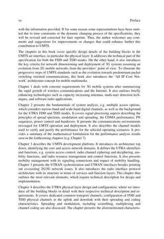 xx                                                                                  Preface

with the information provided. If for some reason some representations have been omit-
ted due to time constraints or the dynamic changing process of the specifications, they
will be revised and corrected for later reprints. Thus, the author welcomes any com-
ments and suggestions for improvements or changes that could enhance further this
contribution to UMTS.
The chapters in this book cover specific design details of the building blocks in the
UMTS air interface, in particular the physical layer. It addresses the technical part of the
specification for both the FDD and TDD modes. On the other hand, it also introduces
the key criteria for network dimensioning and deployment of 3G systems assuming an
evolution from 2G mobile networks from the providers’ point of view. To illustrate the
progressive steps of UMTS standards such as the evolution towards predominant packet
switching oriented communications, this book also introduces the ‘All IP Core Net-
work’ architecture concept for mobile multimedia.
Chapter 1 deals with concrete requirements for 3G mobile systems after summarizing
the rapid growth of wireless communications and the Internet. It also outlines briefly
enhancing technologies such as capacity increasing antennas, multi-user detection tech-
niques, and software radio applications.
Chapter 2 presents the fundamentals of system analysis, e.g. multiple access options,
which considers narrow-band and wide-band digital channels, as well as the background
for the UTRA FDD and TDD modes. It covers signal processing aspects describing the
principles of spread spectrum, modulation and spreading, the CDMA performance, PN
sequences, power control and handovers. It presents the communications environments
envisaged for UMTS operation and deployment. It also describes the channel models
used to verify and justify the performance for the selected operating scenarios. It pro-
vides a summary of the mathematical formulation for the performance analysis results
seen in the forthcoming chapters (e.g. Chapter 7).
Chapter 3 describes the UMTS development platform. It introduces its architecture top
down, identifying the core and access network domains. It defines the UTRA identifiers
and functions, e.g. system access control, radio channel ciphering and deciphering, mo-
bility functions, and radio resource management and control functions. It also presents
mobility management with its signaling connections and impact of mobility handling.
Chapter 3 presents the UTRAN sychronization and UTRAN interfaces besides pointing
out co-existing 2G/3G network issues. It also introduces the radio interface protocol
architecture with its structure in terms of services and function layers. This chapter thus
outlines the most relevant elements, which require technical description for design and
implementation.
Chapter 4 describes the UTRA physical layer design and configuration, where we intro-
duce all the building blocks in detail with their respective technical description and re-
quirements. It covers dedicated common transport channels, configuration of FDD and
TDD physical channels in the uplink and downlink with their spreading and coding
characteristics. Spreading and modulation, including scrambling, multiplexing and
channel coding are also discussed. The chapter presents the aforementioned characteris-
 