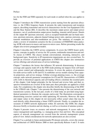 Preface                                                                                  xxi

tics for the FDD and TDD separately for each mode or unified when the case applies to
both.
Chapter 5 introduces the UTRA transmission system starting from the spectrum alloca-
tion, i.e. the UTRA frequency bands. It presents the radio transmission and reception
aspects, describing transmitter and receiver characteristics for the User Equipment (UE)
and the Base Station (BS). It describes the maximum output power and output power
dynamics, out of synchronization output power handling, transmit on/off power. Details
on the output RF spectrum emissions, such as occupied bandwidth and out band emis-
sion, spectrum emissions, adjacent channel leakage power ratio, spurious emissions, and
transmit modulation and inter-modulation are given. The summary of examples in-
cludes a review of simulation scenarios for the co-existence of FDD/FDD when analyz-
ing ACIR with macro-to-macro and macro-to-micro cases. Before presenting results the
chapter also reviews propagation models.
Chapter 6 describes the UMTS service components. It covers the UMTS bearer archi-
tecture, concepts in quality of service for 3G systems, multimedia transmission and traf-
fic classes in UMTS. The classes include conversational, streaming, interactive, and
background types. Sensitivity to IP transmission impairments are also covered here. To
provide an overview of potential applications in UMTS this chapter also summarizes
service offerings and selected areas of service technology.
Chapter 7 introduces the factors that influence 3G network dimensioning. It discusses
coverage and capacity trade-off in the FDD mode pointing out impacts from soft hand-
over, power control and orthogonality deviations. It covers the analysis of parameters
for multi-service traffic in PS and CS. It establishes service models starting from capac-
ity projections, and service strategy. Cellular coverage planning issues, i.e. the coverage
concept, radio network parameter assumptions for CS and PS, characteristics of CDMA
cells (with its theoretical capacity and cell loading effects) constitute the essential parts
of this chapter. Link budget principles for the forward and reverse links and their re-
spective formulation are covered. In the latter part, these principles are applied to a field
study. For completeness the chapter also describes briefly the dimensioning of the RNC
in the UTRAN side. Chapter 7 also presents the dimensioning of the core network and
transmission systems. In the last part, results of a field study are provided using hypo-
thetical parameters to illustrate the concepts end-to-end. The illustrations correspond to
dimensioning exercises carried out while optimizing 3G networks. However, the input
and output values in this chapter do not necessarily reflect actual values that may be
used directly while dimensioning a future UMTS network. Finally, to complete the as-
sessment of UMTS network deployment within 2G networks like GSM, this chapter
discusses briefly co-location and site sharing, as well as co-location of antenna systems.
Chapter 8 presents issues on resource and network management. It covers radio re-
source management and signalling, i.e. managing power (fast and low). The conceptual
aspects of network management are covered from the network management system
point of view. Initial considerations for network optimization are also covered.
Chapter 9 as a prelude to future predominantly PS domain networks, covers the concep-
tual architecture of UMTS Release 2000 or more specifically Release 4 and 5. It starts
 