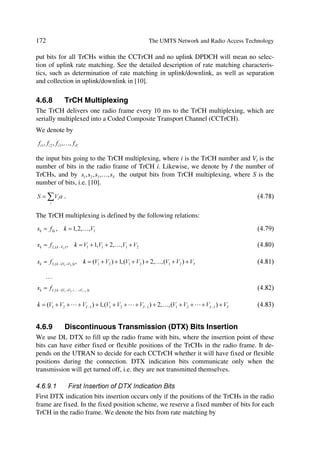 The UMTS Development Platform                                                           69

Among other things, the application protocol is used for setting up bearers for (i.e. radio
access bearer or radio link) in the radio network layer. In the three plane structure the
bearer parameters in the application protocol are not directly tied to the user plane tech-
nology, but are rather general bearer parameters.
The signalling bearer for the application protocol may or may not be of the same type as
the signalling protocol for the ALCAP. The signalling bearer is always set up by OM
actions.

3.7.3.2   User Plane
The user plane includes the data stream(s) and the data bearer(s) for the data stream(s).
The data stream(s) is/are characterized by one or more frame protocols specified for that
interface.

3.7.3.3   Transport Network Control Plane
The transport network control plane does not include any radio network layer informa-
tion, and is completely in the transport layer. It includes the ALCAP protocol(s) that
is/are needed to set up the transport bearers (data bearer) for the user plane. It also in-
cludes the appropriate signalling bearer(s) needed for the ALCAP protocol(s).
The transport network control plane is a plane that acts between the control plane and
the user plane. The introduction of transport network control plane makes it possible for
the application protocol in the radio network control plane to be completely independent
of the technology selected for data bearer in the user plane.
When the transport network control plane is used, the transport bearers for the data
bearer in the user plane are set up in the following fashion. First there is a signalling
transaction by the application protocol in the control plane, which triggers the set up of
the data bearer by the ALCAP protocol that is specific for the user plane technology.
The independence of control plane and user plane assumes that ALCAP signalling
transaction takes place. It should be noted that ALCAP might not be used for all types
data bearers. If there is no ALCAP signalling transaction, the transport network control
plane is not needed at all. This is the case when pre-configured data bearers are used.
It should also be noted that the ALCAP protocol(s) in the transport network control
plane is/are not used for setting up the signalling bearer for the application protocol or
for the ALCAP during real time operation.
The signalling bearer for the ALCAP may or may not be of the same type as the signal-
ling bearer for the application protocol. The signalling bearer for ALCAP is always set
up by OM actions.

3.7.3.4   Transport Network User Plane
The data bearer(s) in the user plane, and the signalling bearer(s) for application proto-
col, belong also to the transport network user plane. As described in the previous sec-
tion, the data bearers in the transport network user plane are directly controlled by the
 