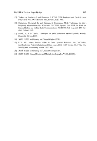 84                             The UMTS Network and Radio Access Technology

               œ   USIM – Home Network (USIM–HN) protocol supporting co-
                   ordination of subscriber-specific information between USIM  HN.
               œ   USIM – Mobile Termination (USIM–MT) protocol providing the
                   MT with access to user specific data and resources necessary to
                   perform actions on behalf of the home network.
               œ   Mobile Termination – Serving Network (MT–SN) protocol support-
                   ing user specific data exchanges between the MT and the SN.
               œ   Serving Network – Home Network (SN–HN) protocol providing the
                   SN with access to HN data and resources necessary to perform its
                   actions on behalf of the HN, e.g. to support the users communica-
                   tions, services and features (including VHE).
 Application   œ   It represents the application process itself, provided to the end-user.
 stratum       œ   It includes end-to-end protocols and functions making use of ser-
                   vices provided by the home, serving and transport strata and neces-
                   sary infrastructure supporting services and/or value added services.
               œ   The functions and protocols within the application stratum may
                   adhere to GSM/UMTS standards or may be outside the scope of the
                   UMTS standards.
               œ   End-to-end functions are applications consumed by users at the
                   edge of/outside the overall network.
               œ   Authenticated and authorised users may access the applications by
                   using any variety of available user equipment.
 