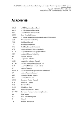 The UMTS Network and Radio Access Technology: Air Interface Techniques for Future Mobile Systems
                                                                                    Jonathan P. Castro
                                                             Copyright © 2001 John Wiley  Sons Ltd
                                               Print ISBN 0-471-81375-3 Online ISBN 0-470-84172-9




ACRONYMS

AAL2             ATM Adaptation Layer Type 2
AAL5             ATM Adaptation Layer Type 5
ATM              Asynchronous Transfer Mode
BHCA             Busy Hour Call Attempt
CAMEL            A version of IN standardised for the mobile environment
CCB              Customer Care and Billing
CDR              Call Detail Record
CPS              Call Processing Server
CSE              CAMEL Service Environment
ACIR             Adjacent Channel Interference Ratio
ACLR             Adjacent Channel Leakage power Ratio
ACS              Adjacent Channel Selectivity
AH               Address Handling
AI               Acquisition Indicator
AICH             Acquisition Indicator Channel
ALCAP            Access Link Control Application Part
AMR              Adaptive MultiRate (speech codec)
AP               Access Preamble
AP-AICH          Access Preamble Acquisition Indicator Channel
API              Access Preamble Indicator
ARQ              Automatic Repeat Request
ASC              Access Service Class
BCCH             Broadcast Control Channel
BCH              Broadcast Channel
BER              Bit Error Rate
BLER             Block Error Ratio
BMC              Broadcast/Multicast Control
BM-IWF           Broadcast Multicast Interworking Function
BS               Base Station
BSS              Base Station Subsystem
C-               Control-
CA               Channel Assignment
 