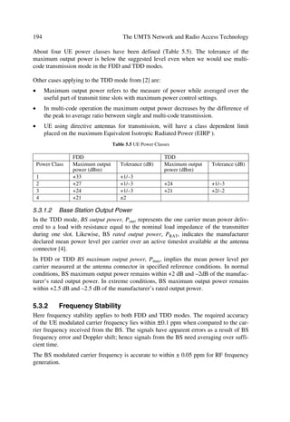The UTRA Physical Layer Design                                                                     87

spreading factors from 256 to 4 for FDD uplink, from 512 to 4 for FDD downlink; and
from 16 to 1 for TDD uplink and downlink. Consequently, modulation symbol rates
vary from 960 k symbols/s to 15 k symbols/s (7.5 k symbols/s) for FDD uplink (down-
link) respectively, and for TDD the momentary modulation symbol rates varies from
3.84 M symbols/s to 240 k symbols/s.
The UTRA has QPSK as modulation scheme. In the WCDMA or FDD mode the
spreading (and scrambling) process is closely associated with modulation. The different
UTRA families of codes are:
œ
                           Table 4.2 UTRA FDD and TDD Harmonized Parameters
    Parameters                     UTRA TDD                          UTRA FDD
    Multiple access                TDMA, CDMA (inherent FDMA)        CDMA (inherent FDMA)
    Duplex method                  TDD                               FDD
    Channel spacing and carrier    5 MHz (nominal) and 3.84 Mcps
    chip rate
    Time slot and frame length     15 slots/frame and 10 ms
    Spreading factor               1,2,4,8,16                          4…512
    Channel allocation             Slow and fast DCA supported         No DCA required
    Types of burst                 Traffic bursts, random access       DTX time mask defined,
                                   and synchronization burst           burst not applicable
    Multi-rate concept             Multi-code, multi-slot and or-      Multi-code and orthogonal
                                   thogonal variable spreading         variable spreading
    Forward error correction       Convolutional coding R=1/2 or 1/3 constraint length K=9,
    (FEC) codes                    turbo coding (8-state PCCC R=1/3) or service specific coding
    Interleaving                   Inter-frame interleaving (10, 20, 40 and 80 ms)
    Modulation                     QPSK
    Detection                      Coherent, based on midamble         Coherent, based on pilot
                                                                       symbols
    Dedicated channel power        UL: open loop; 100 or 200 Hz        Fast closed loop;
    control                        DL: closed loop; rate ˆ 800 Hz      rate = 1500 Hz
    Intra-frequency handover       Hard handover                       Soft and softer handovers
    Inter-frequency handover       Hard handover
    Intra-cell interference can-   Support for joint detection         Support for advanced re-
    cellation                                                          ceivers at base station
œ      gold codes with 10 ms period (38400 chips at 3.84 Mcps) used in the FDD mode,
       with the actual code itself length 218–1 chips, and scrambling codes of length 16
       used in the TDD mode;
œ      User Equipment (UE) separating codes: gold codes with 10 ms period, or alternatively
       S(2) codes 256 chip period for FDD mode, and codes with period of 16 chips and mid-
       amble sequences of different length depending on the environment for the TDD mode.
The key physical layer procedures involved with UTRA operation are:
œ      power control, with both inner loop and slow quality loop for FDD mode, and for
       TDD mode open loop in uplink and inner loop in downlink;
œ      cell search operation.
 