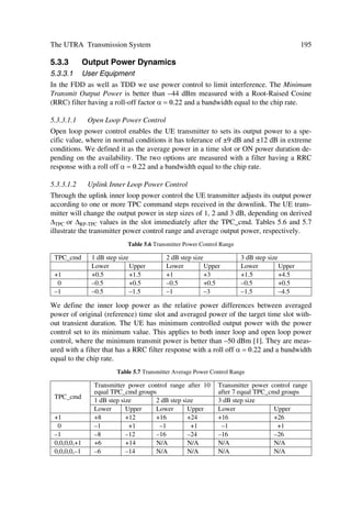 88                                             The UMTS Network and Radio Access Technology

Measurements reported to higher layers and network containing radio characteristics
like FER, SIR, interference power, etc. are:
œ handover measurements within UTRA, e.g. determination of relative strength of a
     cell. In the FDD mode, identification of timing relation between cells to support
     asynchronous soft handover;
œ other measurement procedures are: preparation for HO to GSM900/1800/1900; UE
     procedures before random access process; and procedures for Dynamic Channel
     Allocation (DCA) in the TDD mode.

4.2        DEDICATED AND COMMON TRANSPORT CHANNELS
Transport channels are defined by how and with what features data is transferred over
the air interface. The generic classification of transport channels includes two groups,
i.e. dedicated and common channels. The first group uses inherent UE addressing, while
the second uses explicit UE addressing when addressing is required.

4.2.1      Dedicated Transport Channels
There is primarily one transport Dedicated Channel (DCH) for up- or downlink in the
FDD and TDD modes, which is used to carry user or control information between the
UTRAN and a UE. The DCH is transmitted over the entire cell or over only a part of
the cell using, e.g. beam-forming antennas.

4.2.2      Common Transport Channels
While the intrinsic function of each common transport channel may not necessarily be
identical in the FDD and TDD modes, both sets have basically the same function and
acronym. Table 4.3 summarizes the essential definitions for the two modes.


                         Table 4.3 Summary of Common Transport Channels
 FDD mode                                                 TDD mode
 BCH – Broadcast Channel                                  BCH – Broadcast Channel
 Downlink transport channel that is used to broadcast system- and cell-specific information.
 The BCH is always transmitted over the entire cell and has a single transport format.
 FACH – Forward Access Channel                            FACH – Forward Access Channel(s)
 Downlink transport channel used to carry control information to a mobile station when the
 system knows the cell location of the mobile station. In the FDD, it can be transmitted over the
 entire cell or over only a part of the cell using, e.g. beam-forming antennas, and it can also be
 transmitted using slow power control. In the TDD may carry short user packets.
 PCH – Paging Channel                                     PCH – Paging Channel
 Downlink transport channel transmitted always over the entire cell, used to carry control in-
 formation to a mobile station when the system does not know the location cell of the mobile
 station. In the FDD mode transmission of the PCH is associated with the transmission of
 physical-layer generated paging indicators, to support efficient sleep-mode procedures.
 RACH – Random Access Channel                             RACH – Random Access Channel
 Uplink transport channel, always received from the entire cell, used to carry control informa-
 tion from the mobile station. In FDD, the RACH is characterized by a collision risk and by
 using open loop power control for transmission. In TDD it may also carry short user packets.
 