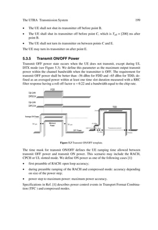 92                                                       The UMTS Network and Radio Access Technology

The pilot bit patterns are described in Tables 4.6 and 4.8. The shadowed column part of
pilot bit pattern is defined as FSW, which can be used to confirm frame synchroniza-
tion. (The value of the pilot bit pattern other than FSWs shall be ‘1’.)
                Table 4.6 Pilot Bit Patterns for Uplink DPCCH with Npilot = 3, 4, 5 and 6

 Slot     Npilot = 3           Npilot = 4              Npilot = 5                 Npilot = 6
 %LW                                                                                              
  0       1     1      1       1     1      1     1    1     1      1   1    0    1     1      1       1       1   0
  1       0     0      1       1     0      0     1    0     0      1   1    0    1     0      0       1       1   0
  2       0     1      1       1     0      1     1    0     1      1   0    1    1     0      1       1       0   1
  3       0     0      1       1     0      0     1    0     0      1   0    0    1     0      0       1       0   0
  4       1     0      1       1     1      0     1    1     0      1   0    1    1     1      0       1       0   1
  5       1     1      1       1     1      1     1    1     1      1   1    0    1     1      1       1       1   0
  6       1     1      1       1     1      1     1    1     1      1   0    0    1     1      1       1       0   0
  7       1     0      1       1     1      0     1    1     0      1   0    0    1     1      0       1       0   0
  8       0     1      1       1     0      1     1    0     1      1   1    0    1     0      1       1       1   0
  9       1     1      1       1     1      1     1    1     1      1   1    1    1     1      1       1       1   1
 10       0     1      1       1     0      1     1    0     1      1   0    1    1     0      1       1       0   1
 11       1     0      1       1     1      0     1    1     0      1   1    1    1     1      0       1       1   1
 12       1     0      1       1     1      0     1    1     0      1   0    0    1     1      0       1       0   0
 13       0     0      1       1     0      0     1    0     0      1   1    1    1     0      0       1       1   1
 14       0     0      1       1     0      0     1    0     0      1   1    1    1     0      0       1       1   1

Table 4.7 presents the relationship between the TPC bit pattern and transmitter power
control command.
                                                Table 4.7 TPC Bit Pattern
                       TPC bit pattern                              Transmitter power
                       NTPC = 1        NTPC = 2                     control command
                       1               11                           1
                       0               00                           0

While there is only DPCCH per radio link, several parallel DPDCHs using different
channelization codes [4] can be transmitted for the multi-code operation in the uplink
dedicated physical channels.
                   Table 4.8 Pilot Bit Patterns for Uplink DPCCH with Npilot = 7 and 8

 Slot #    Npilot = 7                                           Npilot = 8
 %LW                                                                                                 
  0        1      1        1       1        1      0      1     1      1     1    1      1         1       1       0
  1        1      0        0       1        1      0      1     1      0     1    0      1         1       1       0
  2        1      0        1       1        0      1      1     1      0     1    1      1         0       1       1
  3        1      0        0       1        0      0      1     1      0     1    0      1         0       1       0
  4        1      1        0       1        0      1      1     1      1     1    0      1         0       1       1
  5        1      1        1       1        1      0      1     1      1     1    1      1         1       1       0
  6        1      1        1       1        0      0      1     1      1     1    1      1         0       1       0
  7        1      1        0       1        0      0      1     1      1     1    0      1         0       1       0
 
