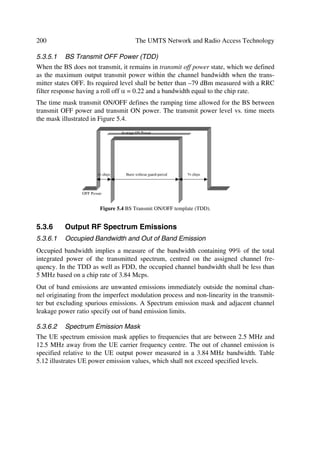 The UTRA Physical Layer Design                                                                              93

  8       1      0        1         1           1   0   1   1       0       1   1       1       1   1   0
  9       1      1        1         1           1   1   1   1       1       1   1       1       1   1   1
 10       1      0        1         1           0   1   1   1       0       1   1       1       0   1   1
 11       1      1        0         1           1   1   1   1       1       1   0       1       1   1   1
 12       1      1        0         1           0   0   1   1       1       1   0       1       0   1   0
 13       1      0        0         1           1   1   1   1       0       1   0       1       1   1   1
 14       1      0        0         1           1   1   1   1       0       1   0       1       1   1   1

4.3.2.1    Spreading DPCCH/DPDCH
In the uplink spreading principle of DPCCH and DPDCHs real-valued sequences of +1
and –1 represent the binary values ‘0’ and ‘1’, respectively. We spread the DPCCH to
the chip rate by the channelization code cc, and the nth DPDCH (or DPDCHn) to the
chip rate by the channelization code cd,n. As illustrated in Figure 4.4, we can transmit
one DPCCH and up to six parallel DPDCHs simultaneously, i.e. 1 ˆ n ˆ 6 [8].
                          F             b
              '3'+
                              G
                                            G
                      




                          F             b
              '3'+
                                                        S       ,
                              G           G

                      




                          F             b
              '3'+
                              G           G

                      



                                                                                    6  '3+Q




                                                                                ,M4
                                                                                            6
                          F   G       b
              '3'+   
                                            G




                          F             b
              '3'+  
                              G           G




                                                                4

              '3'+   
                          F   G       b   G
                                                        S
                                                                        M
                          F             b
              '3+
                              F             F




                          Figure 4.4 Spreading for uplink DPCCH and DPDCHs.

After channelization, gain factors bc for DPCCH and bd for all DPDCHs weight the
real-valued spread signals, where at every instant in time, at least one of the values bc
and bd have the amplitude 1.0. Likewise after the weighting, we sum the stream of real-
valued chips on the I- and Q-branches and then treat them as a complex-valued stream
of chips. After we scramble these streams by the complex-valued scrambling code
Sdpch.n, the scrambling code application aligns with the radio frames, i.e. the first scram-
bling chip corresponds to the beginning of a radio frame.
 