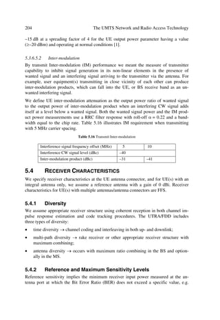 96                                               The UMTS Network and Radio Access Technology

A 10 ms message part consists of one message part radio frame, while a 20 ms message
part consists of two consecutive 10 ms message part radio frames. The message part
length can be determined from the used signature and/or access slot, as configured by
higher layers. Table 4.10 illustrates data and control fields of the random access mes-
sage.
                      Table 4.10 Random Access Message Data and Control Fields
 Slot         Channel bit       Channel symbol       SF         Bits/       Bits/       Npilot   Ndata
 format #i rate (kbps)          rate (ksps)                     frame       slot
 0             15                15                  256         150        10                   10
 1             30                30                  128         300        20                   20
 2             60                60                   64         600        40                   40
 3            120               120                   32        1200        80                   80
 Control fields                                                                                  NTFCI
 0             15               15                   256        150         10          8        2


The data part consists of 10 × 2k bits, where k = 0,1,2,3. This corresponds to a spreading
factor of 256, 128, 64, and 32 for the message data part, respectively.
The control part consists of 8 known pilot bits to support channel estimation for coher-
ent detection and 2 TFCI bits. This corresponds to a spreading factor of 256 for the
message control part. The pilot bit pattern is described in Table 4.11. The total number
of TFCI bits in the random-access message is 15 × 2 = 30.
The TFCI of a radio frame indicates the transport format of the RACH transport channel
mapped to the simultaneously transmitted message part radio frame. In the case of a
20 ms PRACH message part, the TFCI is repeated in the second radio frame.
                  Table 4.11 Pilot Bit Patterns for RACH Message Part with Npilot = 8

 Slot #        Npilot = 8
       Bit #   0            1        2           3          4           5           6            7
  0            1            1        1           1          1           1           1            0
  1            1            0        1           0          1           1           1            0
  2            1            0        1           1          1           0           1            1
  3            1            0        1           0          1           0           1            0
  4            1            1        1           0          1           0           1            1
  5            1            1        1           1          1           1           1            0
  6            1            1        1           1          1           0           1            0
  7            1            1        1           0          1           0           1            0
  8            1            0        1           1          1           1           1            0
  9            1            1        1           1          1           1           1            1
 10            1            0        1           1          1           0           1            1
 11            1            1        1           0          1           1           1            1
 12            1            1        1           0          1           0           1            0
 13            1            0        1           0          1           1           1            1
 14            1            0        1           0          1           1           1            1
 