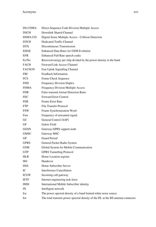 Acronyms                                                                                xxv



DS-CDMA    Direct-Sequence Code Division Multiple Access
DSCH       Downlink Shared Channel
DSMA-CD    Digital Sense Multiple Access - Collison Detection
DTCH       Dedicated Traffic Channel
DTX        Discontinuous Transmission
EDGE       Enhanced Data Rates for GSM Evolution
EFR        Enhanced Full Rate speech codec
Ec/No      Received energy per chip divided by the power density in the band
FACH       Forward Link Access Channel
FAUSCH     Fast Upink Signalling Channel
FBI        Feedback Information
FCS        Frame Check Sequence
FDD        Frequency Division Duplex
FDMA       Frequency Division Multiple Access
FDR        False transmit format Detection Ratio
FEC        Forward Error Control
FER        Frame Error Rate
FTP        File Transfer Protocol
FSW        Frame Synchronization Word
Fuw        Frequency of unwanted signal.
GC         General Control (SAP)
GF         Galois Field
GGSN       Gateway GPRS support node
GMSC       Gateway MSC
GP         Guard Period
GPRS       General Packet Radio System
GSM        Global System for Mobile Communication
GTP        GPRS Tunnelling Protocol
HLR        Home Location register
HO         Handover
HSS        Home Subscriber Server
IC         Interference Cancellation
ICGW       Incoming call gateway
IETF       Internet engineering task force
IMSI       International Mobile Subscriber identity
IN         Intelligent network
Ioc        The power spectral density of a band limited white noise source.
Ior        The total transmit power spectral density of the DL at the BS antenna connector
 