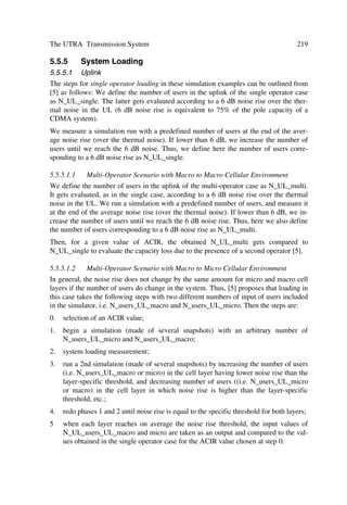The UTRA Physical Layer Design                                                         101

The leftmost value in each channelization code word corresponds to the chip transmit-
ted first in time.

4.3.4.1   DPCCH/DPDCH Code Allocation
According to [8] for the DPCCH and DPDCHs the following applies: the DPCCH is
always a code cc = Cch,256,0 as spread; and when we transmit only one DPDCH, the
DPDCH1 has code cd,1 = Cch,SF,k as spread, where SF is the spreading factor of DPDCH1
and k = SF/4. However, when we transmit more than one DPDCH, all DPDCHs have
spreading factors equal to 4. The DPDCHn is spread by the code cd,n = Cch,4,k , where
k = 1 if n ³ {1, 2}, k = 3 if n ³ {3, 4}, and k = 2 if n ³ {5, 6}.

4.3.4.2   PRACH Message Part Code Allocation
The preamble signature s, 0 ˆ s ˆ 15, points to one of the 16 nodes in the code tree that
corresponds to channelization codes of length 16. To spread the message part we use
the sub-tree below a specified node, while to spread the control part we use the chan-
nelization code cc with SF = 256 in the lowest branch of the sub-tree, i.e. cc = Cch,256,m
where m = 16 ™ s + 15. The data part uses any of the channelization codes from spread-
ing factor 32 to 256 in the upper-most branch of the sub-tree. More exactly, we spread
the data part by channelization code cd = Cch,SF,m, SF is the data part spreading factor
and m = SF ™ s/16 [8].

4.3.4.3   PCPCH Message Part Code Allocation
For the control part and data part the following applies: the control part has always code
cc=Cch,256,0 as spread; and the data part has code cd = Cch,SF,k as spread, where SF is the
spreading factor of the data part and k = SF/4. The data part may use the code from
spreading factor 4 to 256, and a UE can increase SF during a message transmission on
frame by frame basis [8].
Finally, the same channelization code of the message control part applies to the PCPCH
power control preamble.

4.3.5     Uplink Scrambling Codes
All uplink physical channels use a complex-valued scrambling code. While either long
or short scrambling codes apply to the DPCCH/DPDCH, to the PRACH and PCPCH
message parts only long scrambling codes apply. Higher layers assign the 224 long and
224 short uplink scrambling codes.

4.3.5.1   Long Scrambling Sequence
The long scrambling sequences clong,1,n and clong,2,n result from the position wise modulo
2 sum of 38 400 chip segments and two binary m sequences generated by means of two
generator polynomials of degree 25. The 1st m sequences, i.e. x comes from the primi-
tive (over GF (2)) polynomial X25 + X3 + 1; while the 2nd m sequences, i.e. y comes
from the polynomial X25 + X3 + X2 + X + 1. The resulting sequences constitute a seg-
 