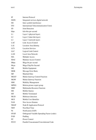xxvi                                                  Acronyms



IP     Internet Protocol
ISDN   Integrated services digital network
ISI    Inter-symbol interference
ITU    International Telecommunication Union
JD     Joint Detection
kbps   kilo-bits per second
L1     Layer 1 (physical layer)
L2     Layer 2 (data link layer)
L3     Layer 3 (network layer)
LAC    Link Access Control
LAI    Location Area Identity
LCS    Location Services
LLC    Logical Link Control
LAN    Local Area Network
MA     Multiple Access
MAC    Medium Access Control
Mbps   Mega bit per second
Mcps   Mega Chip Per Second
ME     Mobile Equipment
MER    Message Error Ratio
MF     Matched filter
MGCF   Media Gateway Control Function
MGW    Media Gateway Function
MM     Mobility Management
MPEG   Motion picture expert group
MRF    Multimedia Resource Function
MS     Mobile Station
MT     Mobile Terminated
MUD    Multiuser detection
MUI    Mobile User Identifier
NAS    Non Access Stratum
NBAP   Node B Application Protocol
NRT    Non-Real Time
Nt     Notification (SAP)
OVSF   Orthogonal Variable Spreading Factor (codes)
PAD    Padding
PC     Power Control
PCCC   Parallel Concatenated Convolutional Code
 