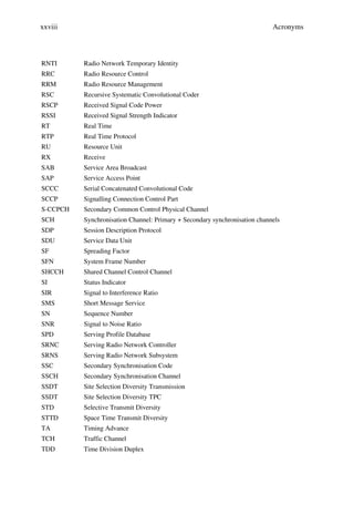 xxviii                                                                      Acronyms



RNTI      Radio Network Temporary Identity
RRC       Radio Resource Control
RRM       Radio Resource Management
RSC       Recursive Systematic Convolutional Coder
RSCP      Received Signal Code Power
RSSI      Received Signal Strength Indicator
RT        Real Time
RTP       Real Time Protocol
RU        Resource Unit
RX        Receive
SAB       Service Area Broadcast
SAP       Service Access Point
SCCC      Serial Concatenated Convolutional Code
SCCP      Signalling Connection Control Part
S-CCPCH   Secondary Common Control Physical Channel
SCH       Synchronisation Channel: Primary + Secondary synchronisation channels
SDP       Session Description Protocol
SDU       Service Data Unit
SF        Spreading Factor
SFN       System Frame Number
SHCCH     Shared Channel Control Channel
SI        Status Indicator
SIR       Signal to Interference Ratio
SMS       Short Message Service
SN        Sequence Number
SNR       Signal to Noise Ratio
SPD       Serving Profile Database
SRNC      Serving Radio Network Controller
SRNS      Serving Radio Network Subsystem
SSC       Secondary Synchronisation Code
SSCH      Secondary Synchronisation Channel
SSDT      Site Selection Diversity Transmission
SSDT      Site Selection Diversity TPC
STD       Selective Transmit Diversity
STTD      Space Time Transmit Diversity
TA        Timing Advance
TCH       Traffic Channel
TDD       Time Division Duplex
 