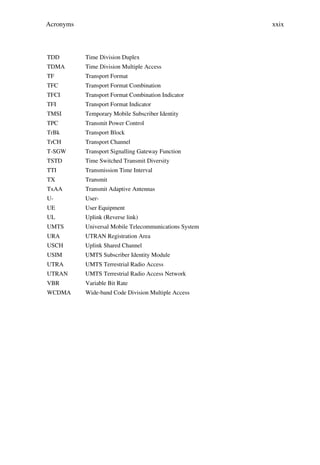 Acronyms                                                xxix



TDD        Time Division Duplex
TDMA       Time Division Multiple Access
TF         Transport Format
TFC        Transport Format Combination
TFCI       Transport Format Combination Indicator
TFI        Transport Format Indicator
TMSI       Temporary Mobile Subscriber Identity
TPC        Transmit Power Control
TrBk       Transport Block
TrCH       Transport Channel
T-SGW      Transport Signalling Gateway Function
TSTD       Time Switched Transmit Diversity
TTI        Transmission Time Interval
TX         Transmit
TxAA       Transmit Adaptive Antennas
U-         User-
UE         User Equipment
UL         Uplink (Reverse link)
UMTS       Universal Mobile Telecommunications System
URA        UTRAN Registration Area
USCH       Uplink Shared Channel
USIM       UMTS Subscriber Identity Module
UTRA       UMTS Terrestrial Radio Access
UTRAN      UMTS Terrestrial Radio Access Network
VBR        Variable Bit Rate
WCDMA      Wide-band Code Division Multiple Access
 
