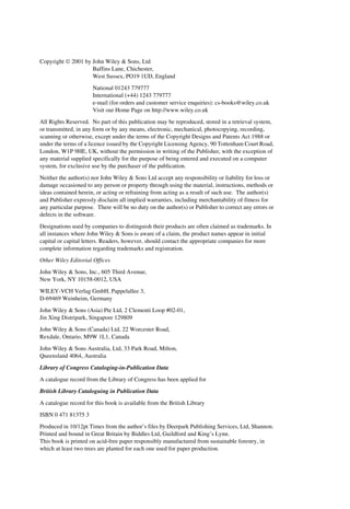Copyright ¸ 2001 by John Wiley & Sons, Ltd
                    Baffins Lane, Chichester,
                    West Sussex, PO19 1UD, England
                      National 01243 779777
                      International (+44) 1243 779777
                      e-mail (for orders and customer service enquiries): cs-books@wiley.co.uk
                      Visit our Home Page on http://www.wiley.co.uk
All Rights Reserved. No part of this publication may be reproduced, stored in a retrieval system,
or transmitted, in any form or by any means, electronic, mechanical, photocopying, recording,
scanning or otherwise, except under the terms of the Copyright Designs and Patents Act 1988 or
under the terms of a licence issued by the Copyright Licensing Agency, 90 Tottenham Court Road,
London, W1P 9HE, UK, without the permission in writing of the Publisher, with the exception of
any material supplied specifically for the purpose of being entered and executed on a computer
system, for exclusive use by the purchaser of the publication.
Neither the author(s) nor John Wiley & Sons Ltd accept any responsibility or liability for loss or
damage occasioned to any person or property through using the material, instructions, methods or
ideas contained herein, or acting or refraining from acting as a result of such use. The author(s)
and Publisher expressly disclaim all implied warranties, including merchantability of fitness for
any particular purpose. There will be no duty on the author(s) or Publisher to correct any errors or
defects in the software.

Designations used by companies to distinguish their products are often claimed as trademarks. In
all instances where John Wiley & Sons is aware of a claim, the product names appear in initial
capital or capital letters. Readers, however, should contact the appropriate companies for more
complete information regarding trademarks and registration.
Other Wiley Editorial Offices
John Wiley & Sons, Inc., 605 Third Avenue,
New York, NY 10158-0012, USA
WILEY-VCH Verlag GmbH, Pappelallee 3,
D-69469 Weinheim, Germany
John Wiley & Sons (Asia) Pte Ltd, 2 Clementi Loop #02-01,
Jin Xing Distripark, Singapore 129809
John Wiley & Sons (Canada) Ltd, 22 Worcester Road,
Rexdale, Ontario, M9W 1L1, Canada
John Wiley & Sons Australia, Ltd, 33 Park Road, Milton,
Queensland 4064, Australia
Library of Congress Cataloging-in-Publication Data
A catalogue record from the Library of Congress has been applied for
British Library Cataloguing in Publication Data

A catalogue record for this book is available from the British Library
ISBN 0 471 81375 3
Produced in 10/12pt Times from the author’s files by Deerpark Publishing Services, Ltd, Shannon.
Printed and bound in Great Britain by Biddles Ltd, Guildford and King’s Lynn.
This book is printed on acid-free paper responsibly manufactured from sustainable forestry, in
which at least two trees are planted for each one used for paper production.
 