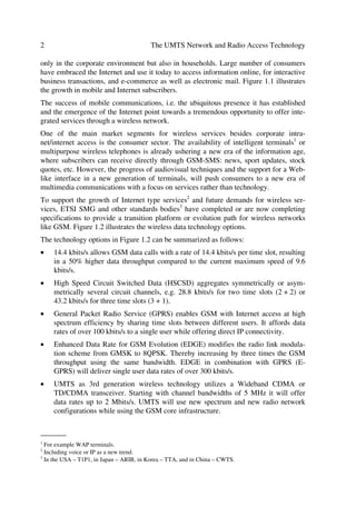 2                                         The UMTS Network and Radio Access Technology

only in the corporate environment but also in households. Large number of consumers
have embraced the Internet and use it today to access information online, for interactive
business transactions, and e-commerce as well as electronic mail. Figure 1.1 illustrates
the growth in mobile and Internet subscribers.
The success of mobile communications, i.e. the ubiquitous presence it has established
and the emergence of the Internet point towards a tremendous opportunity to offer inte-
grated services through a wireless network.
One of the main market segments for wireless services besides corporate intra-
net/internet access is the consumer sector. The availability of intelligent terminals1 or
multipurpose wireless telephones is already ushering a new era of the information age,
where subscribers can receive directly through GSM-SMS: news, sport updates, stock
quotes, etc. However, the progress of audiovisual techniques and the support for a Web-
like interface in a new generation of terminals, will push consumers to a new era of
multimedia communications with a focus on services rather than technology.
To support the growth of Internet type services2 and future demands for wireless ser-
vices, ETSI SMG and other standards bodies3 have completed or are now completing
specifications to provide a transition platform or evolution path for wireless networks
like GSM. Figure 1.2 illustrates the wireless data technology options.
The technology options in Figure 1.2 can be summarized as follows:
œ    14.4 kbits/s allows GSM data calls with a rate of 14.4 kbits/s per time slot, resulting
     in a 50% higher data throughput compared to the current maximum speed of 9.6
     kbits/s.
œ    High Speed Circuit Switched Data (HSCSD) aggregates symmetrically or asym-
     metrically several circuit channels, e.g. 28.8 kbits/s for two time slots (2 + 2) or
     43.2 kbits/s for three time slots (3 + 1).
œ    General Packet Radio Service (GPRS) enables GSM with Internet access at high
     spectrum efficiency by sharing time slots between different users. It affords data
     rates of over 100 kbits/s to a single user while offering direct IP connectivity.
œ    Enhanced Data Rate for GSM Evolution (EDGE) modifies the radio link modula-
     tion scheme from GMSK to 8QPSK. Thereby increasing by three times the GSM
     throughput using the same bandwidth. EDGE in combination with GPRS (E-
     GPRS) will deliver single user data rates of over 300 kbits/s.
œ    UMTS as 3rd generation wireless technology utilizes a Wideband CDMA or
     TD/CDMA transceiver. Starting with channel bandwidths of 5 MHz it will offer
     data rates up to 2 Mbits/s. UMTS will use new spectrum and new radio network
     configurations while using the GSM core infrastructure.

_______
1
  For example WAP terminals.
2
  Including voice or IP as a new trend.
3
  In the USA – T1P1, in Japan – ARIB, in Korea – TTA, and in China – CWTS.
 