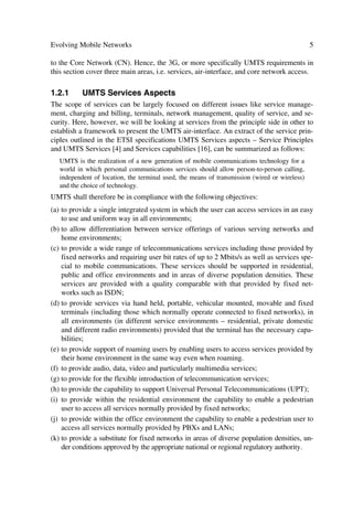 4                                                   The UMTS Network and Radio Access Technology

                                                                              Aˆ‡ˆ…r

                                                                   Hˆy‡vTr…‰vprÃIr‡‚…x†
                  Q…r†r‡
                                                                   UurHˆy‡v†r…‰r…Ã8yvr‡Ã8‚prƒ‡
        TvtyrTr…‰vprÃIr‡‚…x†


                                                RQWHQW
                                                ,QSXWV
                                                                          ,QIRUPDWLRQ                       RQWHQW
                                                                                                            ,QSXWV
                           9h‡hDQ
                           1HWZRUNV
                                                                            6HUYHUV
          QTUI

           DT9I
                                                               ÃD‡ryyvtr‡Ã8‚€€ˆvph‡v‚†Ã8‚‡…‚y




                                                                        Hˆy‡vGr‰ryÃTr…‰vpr

                                                                            7hpxi‚r


          QGHI


                            DEOH
                             79
                                                     Hˆy‡vÃGr‰ry                                    Hˆy‡vÃGr‰ry

                                                          6ppr††                                      6ppr††
                                                                             Hˆy‡vÃGr‰ry
                                                          Q‚v‡†                                      Q‚v‡†
                                                                               6ppr††

                                                                               Q‚v‡†




          6ppr††ÃU…h†ƒ‚…‡Ãhq

           Tv‡puvtÃIr‡‚…x†


                                                          OLHQWV WRZDUGV ,QWHJUDWHG
                                                                   6HUYLFHV
                                            Figure 1.3 Multi-service network.



               Table 1.1 The Converging Industry in Telecommunications, Computers and Media

    Telecom       Wire-line                                        Wireless Mobility
    Industry
                  PSTN          PTN            ISDN                2G         2.5 G        3G          3G             New
                                                                                           mobile      Internet       Telecoms

    Computer      Main          Desk top       PC-LAN PC-          PC-        Internet / Intranet WWW                 Converged
    Industry      Frames        Computing      Servers             WAN        Electronic Commerce                     Industry

    Media                                                                     Electronic Publication                  New battle
    Industry                                                                  Interactive Entertainment               ground


It boils downs to the transformation of the Telecom, Computer and Media Industry,
resulting into the Converged Industry as illustrated in Table 1.1.
Clearly then, UMTS will be part of the convergent Industry with a trend towards multi-
services within integrated infrastructures.

1.2            THIRD GENERATION MOBILE SYSTEM REQUIREMENTS
Although third generation (3G) systems involve primarily infrastructure change in the
Air-Interface (AI), it also has impact in the service configuration options and the access
 