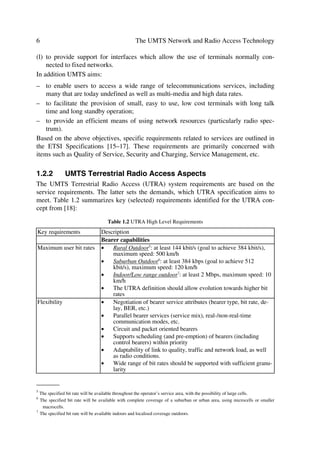 Evolving Mobile Networks                                                                       5

to the Core Network (CN). Hence, the 3G, or more specifically UMTS requirements in
this section cover three main areas, i.e. services, air-interface, and core network access.

1.2.1      UMTS Services Aspects
The scope of services can be largely focused on different issues like service manage-
ment, charging and billing, terminals, network management, quality of service, and se-
curity. Here, however, we will be looking at services from the principle side in other to
establish a framework to present the UMTS air-interface. An extract of the service prin-
ciples outlined in the ETSI specifications UMTS Services aspects – Service Principles
and UMTS Services [4] and Services capabilities [16], can be summarized as follows:
   UMTS is the realization of a new generation of mobile communications technology for a
   world in which personal communications services should allow person-to-person calling,
   independent of location, the terminal used, the means of transmission (wired or wireless)
   and the choice of technology.
UMTS shall therefore be in compliance with the following objectives:
(a) to provide a single integrated system in which the user can access services in an easy
    to use and uniform way in all environments;
(b) to allow differentiation between service offerings of various serving networks and
    home environments;
(c) to provide a wide range of telecommunications services including those provided by
    fixed networks and requiring user bit rates of up to 2 Mbits/s as well as services spe-
    cial to mobile communications. These services should be supported in residential,
    public and office environments and in areas of diverse population densities. These
    services are provided with a quality comparable with that provided by fixed net-
    works such as ISDN;
(d) to provide services via hand held, portable, vehicular mounted, movable and fixed
    terminals (including those which normally operate connected to fixed networks), in
    all environments (in different service environments – residential, private domestic
    and different radio environments) provided that the terminal has the necessary capa-
    bilities;
(e) to provide support of roaming users by enabling users to access services provided by
    their home environment in the same way even when roaming.
(f) to provide audio, data, video and particularly multimedia services;
(g) to provide for the flexible introduction of telecommunication services;
(h) to provide the capability to support Universal Personal Telecommunications (UPT);
(i) to provide within the residential environment the capability to enable a pedestrian
    user to access all services normally provided by fixed networks;
(j) to provide within the office environment the capability to enable a pedestrian user to
    access all services normally provided by PBXs and LANs;
(k) to provide a substitute for fixed networks in areas of diverse population densities, un-
    der conditions approved by the appropriate national or regional regulatory authority.
 