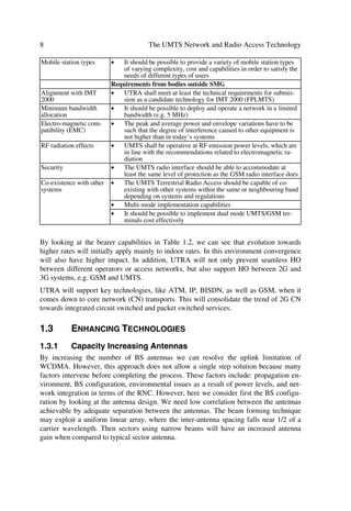 Evolving Mobile Networks                                                                            7

                                      œ
                               Variable bit rate real time capabilities should be provided
                                      œ
                               Bearer services appropriate for speech shall be provided
Handover                              œ
                               Provide seamless (to user) handover between cells of one opera-
                               tor
                          œ    The UTRA should not prevent seamless HO between different
                               operators or access networks
                          œ    Efficient handover between UMTS and 2nd generation systems,
                               e.g. GSM, should be possible
                          Operational requirements
Compatibility with ser- œ      ATM bearer services
vices provided by pre-    œ    GSM services
sent core transport net- œ     IP (internet protocol) based services
works
                          œ    B/N-ISDN services
Radio access network      œ    If radio resource planning is required, automatic planning shall be
planning                       supported
Public network operators œ     It shall be possible to guarantee pre-determined levels of QoS and
                               quality to public UMTS ops
Private and residential   œ    The radio access scheme should be suitable for low cost applica-
operators                      tions where range, mobility and user speed may be limited
                          œ    Multiple unsynchronized systems should be able to successfully
                               co-exist in the same environment
                          œ    It should be possible to install base stations without co-ordination
                          œ    Frequency planning should not be needed
                          Efficient spectrum usage
Spectrum efficiency       œ    High spectrum efficiency for typical mixtures of different bearer
                               services
                          œ    Spectrum efficiency at least as good as GSM for low bit rate
                               speech
Variable asymmetry of œ        Variable division of radio resource between up-link and down-
total band usage               link resources from a common pool (NB: this division could be in
                               either frequency, time, or code domains)
Spectrum utilization      œ    Allow multiple operators to use the band allocated to UMTS
                               without co-ordination8
                          œ    It should be possible to operate the UTRA in any suitable fre-
                               quency band that becomes available such as first and second gen-
                               eration system’s bands
Coverage/capacity         œ    The system should be flexible to support a variety of initial
                               coverage/capacity configurations and facilitate coverage/capacity
                               evolution
                          œ    Flexible use of various cell types and relations between cells (e.g.
                               indoor cells, hierarchical cells) within a geographical area without
                               undue waste of radio resources
                          œ    Ability to support cost effective coverage in rural areas
Mobile terminal viability œ    Hand-portable and PCM-CIA card sized UMTS terminals should
                               be viable in terms of size, weight, operating time, range, effective
                               radiated power and cost
Network complexity and œ       The development and equipment cost should be kept at a reason-
cost                           able level, taking into account cell site cost, cross-connect, signal-
                               ling load and traffic overhead (e.g. due to handovers)

_______
8
    The feasibility of spectrum sharing requires further study.
 