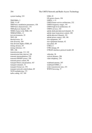 114                                            The UMTS Network and Radio Access Technology

œ     When inner loop power control algorithm 2 applies to the message part, then we
      use initially the inner loop power control algorithm 1 in the power control pream-
      ble, with a step size of 2dB.
œ     In either one of the cases, the power control algorithm and step size revert to ones
      used for the message part as soon as the sign of the TPC commands reverses for the
      first time [11].

4.3.7       Downlink Physical Channels

4.3.7.1     Downlink Transmit Diversity
Table 4.16 outlines possible applications of open and closed loop transmit diversity
modes on different types of downlink physical channel. Simultaneous use of STTD and
closed loop modes on the same physical channel is not possible. Furthermore, when Tx
diversity applies to any of the downlink physical channels, it also apply to the
P-CCPCH and SCH.
In addition, the PDSCH and the DPCH associated with this PDSCH shall use the same
transmit diversity mode. A transmit diversity mode (open loop or closed loop) on the
associated DPCH may not change while the duration of the PDSCH frame, and within
the slot prior to the PDSCH frame. Nevertheless, changing from closed loop mode 1 to
mode 2 or vice versa, is possible.
           Table 4.16 Application of Tx Diversity Modes on Downlink Physical Channel Types
           Physical channel type     Open loop mode                  Closed loop
                                     TSTD         STTD               Mode
           P-CCPCH                   ™            »                  ™
           SCH                       »            ™                  ™
           S-CCPCH                   ™            »                  ™
           DPCH                      ™            »                  »
           PICH                      ™            »                  ™
           PDSCH                     ™            »                  »
           AICH                      ™            »                  ™
           CSICH                     ™            »                  ™
          », may apply; ™, does not apply.


4.3.7.2     Open Loop Transmit Diversity
œ     Space Time Block Coding Based Transmit Antenna Diversity (STTD) employs a
      space time block coding based transmit diversity. It is optional in UTRAN but
      mandatory at the UE. STTD encoding works on blocks of four consecutive channel
      bits. Figure 4.15 illustrates a block diagram of a generic STTD encoder for channel
      bits b0, b1, b2, b3. Channel coding, rate matching and interleaving occurs as in the
      non-diversity mode. The bit bi has real valued {0} for DTX bits and {1, -1} for all
      other channel bits.
 