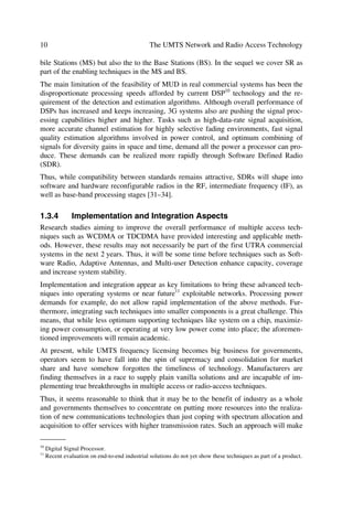 Evolving Mobile Networks                                                                 9

While pico and micro environments have higher angular diversity, the macro environ-
ment has lower angular diversity, but higher multi-path diversity. Thus, the macro envi-
ronment can benefit from beam forming techniques, because the latter applies more to
lower angular diversity conditions. The optimum number of branches will depend on
the accuracy of the channel estimation, Godara [19,20] presents more beam forming
options related to mobile applications.

1.3.2          Multi-user Detection Techniques
Multi-user Detection (MUD) techniques may apply to both the UL and DL. However,
initially due to processing power constraints in the MS, MUD may be exploited first in
the BS. Thus, here we look at performance enhancement primarily in the UL while im-
plementing MUD in the BS. The two UTRA modes, i.e. FDD and TDD can benefit
from MUD techniques. In fact, the joint detection algorithm is already an inherent part
of the TDD mode.
Capacity within interference-limited WCDMA can improve through the use of efficient
receivers. This implies that the structured multiple access interference can be dealt with
at the receiver through multi-user detectors [21]. MUD techniques have been covered at
length in Refs. [22,23]. Here we aim to point out some of the promising techniques,
which can apply to future releases of the WCDMA mode.
Studies in MUD techniques for WCDMA BS receivers [24–26], indicate that a multi-
stage parallel interference cancellation (PIC) may suite well WCDMA systems with a
single spreading factor (SF). The parallel interference cancellation implies that interfer-
ence gets cancelled from all users concurrently. MUD techniques for multi-service
WCDMA with a variable spreading factor has been studied in Ref. [27], where a group-
wise serial interference cancellation (GSIC) receiver [28–30] appears to be the most
promising of the present receiver designs. In this technique, users with a given SF are
also detected concurrently, after which the MAI9 originated by them gets suppressed by
the users having different SF.

1.3.3          Software Radio Applications
Although 3G wireless communications concepts, e.g. IMT-2000 family of networks,
aim towards global standardization to break away with multiple standards deployed in
particular geographical areas, there is a need for multi-frequency transceivers operating
in common hardware platforms for practical solutions in the medium and long-term.
This solution appears more realistic today through Software Radio (SR), the application
of flexible and programmable transceivers. Thus, SR sets itself as a key technology to
drive the realization of global standards in 3G systems. The evolution of GSM to
UMTS alone will benefit multi-band multi-mode (GSM 900, 1800, 1900, GPRS, UMTS
(FDD and TDD) terminals. On the other hand, SR not only applies to terminals or Mo-

_______
9
    Multiple Access Interference.
 
