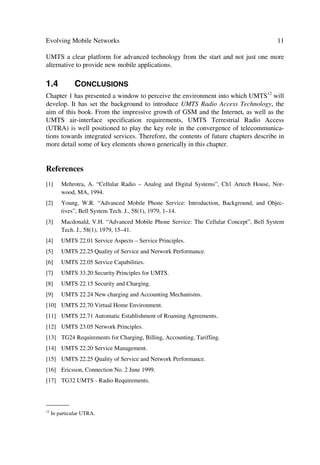 10                                              The UMTS Network and Radio Access Technology

bile Stations (MS) but also the to the Base Stations (BS). In the sequel we cover SR as
part of the enabling techniques in the MS and BS.
The main limitation of the feasibility of MUD in real commercial systems has been the
disproportionate processing speeds afforded by current DSP10 technology and the re-
quirement of the detection and estimation algorithms. Although overall performance of
DSPs has increased and keeps increasing, 3G systems also are pushing the signal proc-
essing capabilities higher and higher. Tasks such as high-data-rate signal acquisition,
more accurate channel estimation for highly selective fading environments, fast signal
quality estimation algorithms involved in power control, and optimum combining of
signals for diversity gains in space and time, demand all the power a processor can pro-
duce. These demands can be realized more rapidly through Software Defined Radio
(SDR).
Thus, while compatibility between standards remains attractive, SDRs will shape into
software and hardware reconfigurable radios in the RF, intermediate frequency (IF), as
well as base-band processing stages [31–34].

1.3.4          Implementation and Integration Aspects
Research studies aiming to improve the overall performance of multiple access tech-
niques such as WCDMA or TDCDMA have provided interesting and applicable meth-
ods. However, these results may not necessarily be part of the first UTRA commercial
systems in the next 2 years. Thus, it will be some time before techniques such as Soft-
ware Radio, Adaptive Antennas, and Multi-user Detection enhance capacity, coverage
and increase system stability.
Implementation and integration appear as key limitations to bring these advanced tech-
niques into operating systems or near future11 exploitable networks. Processing power
demands for example, do not allow rapid implementation of the above methods. Fur-
thermore, integrating such techniques into smaller components is a great challenge. This
means, that while less optimum supporting techniques like system on a chip, maximiz-
ing power consumption, or operating at very low power come into place; the aforemen-
tioned improvements will remain academic.
At present, while UMTS frequency licensing becomes big business for governments,
operators seem to have fall into the spin of supremacy and consolidation for market
share and have somehow forgotten the timeliness of technology. Manufacturers are
finding themselves in a race to supply plain vanilla solutions and are incapable of im-
plementing true breakthroughs in multiple access or radio-access techniques.
Thus, it seems reasonable to think that it may be to the benefit of industry as a whole
and governments themselves to concentrate on putting more resources into the realiza-
tion of new communications technologies than just coping with spectrum allocation and
acquisition to offer services with higher transmission rates. Such an approach will make
_______
10
     Digital Signal Processor.
11
     Recent evaluation on end-to-end industrial solutions do not yet show these techniques as part of a product.
 