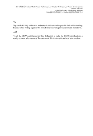 The UMTS Network and Radio Access Technology: Air Interface Techniques for Future Mobile Systems
                                                                                  Jonathan P. Castro
                                                           Copyright © 2001 John Wiley & Sons Ltd
                                             Print ISBN 0-471-81375-3 Online ISBN 0-470-84172-9




To:
My family for they endurance, and to my friends and colleagues for their understanding;
because while putting together this book I stole too many precious moments from them.

And

To all the 3GPP contributors for their dedication to make the UMTS specifications a
reality, without whom some of the contents of this book would not have been possible.
 