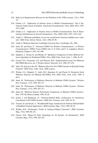 Evolving Mobile Networks                                                                11

UMTS a clear platform for advanced technology from the start and not just one more
alternative to provide new mobile applications.

1.4            CONCLUSIONS
Chapter 1 has presented a window to perceive the environment into which UMTS12 will
develop. It has set the background to introduce UMTS Radio Access Technology, the
aim of this book. From the impressive growth of GSM and the Internet, as well as the
UMTS air-interface specification requirements, UMTS Terrestrial Radio Access
(UTRA) is well positioned to play the key role in the convergence of telecommunica-
tions towards integrated services. Therefore, the contents of future chapters describe in
more detail some of key elements shown generically in this chapter.


References
[1]      Mehrotra, A. “Cellular Radio – Analog and Digital Systems”, Ch1 Artech House, Nor-
         wood, MA, 1994.
[2]      Young, W.R. “Advanced Mobile Phone Service: Introduction, Background, and Objec-
         tives”, Bell System Tech. J., 58(1), 1979, 1–14.
[3]      Macdonald, V.H. “Advanced Mobile Phone Service: The Cellular Concept”, Bell System
         Tech. J., 58(1), 1979, 15–41.
[4]      UMTS 22.01 Service Aspects – Service Principles.
[5]      UMTS 22.25 Quality of Service and Network Performance.
[6]      UMTS 22.05 Service Capabilities.
[7]      UMTS 33.20 Security Principles for UMTS.
[8]      UMTS 22.15 Security and Charging.
[9]      UMTS 22.24 New charging and Accounting Mechanisms.
[10] UMTS 22.70 Virtual Home Environment.
[11] UMTS 22.71 Automatic Establishment of Roaming Agreements.
[12] UMTS 23.05 Network Principles.
[13] TG24 Requirements for Charging, Billing, Accounting, Tariffing.
[14] UMTS 22.20 Service Management.
[15] UMTS 22.25 Quality of Service and Network Performance.
[16] Ericsson, Connection No. 2 June 1999.
[17] TG32 UMTS - Radio Requirements.


_______
12
     In particular UTRA.
 