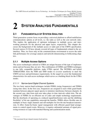 12                                    The UMTS Network and Radio Access Technology

[18] High Level Requirements Relevant for the Definition of the UTRA concept, v3.0.1, 1998-
     10.
[19] Godara, L.C. “Application of Antenna Arrays to Mobile Communications”, Part I: Per-
     formance Improvement, Feasibility, And System Considerations”, Proc. IEEE, 85(7), 1997,
     1031–1060.
[20] Godara, L.C. “Application of Antenna Arrays to Mobile Communications, Part II: Beam-
     forming And Direction-of-Arrival Considerations”, Proc. IEEE, 85(8), 1997, 1195–1245.
[21] Verdú, S. “Minimum probability of error for asynchronous Gaussian multiple-access chan-
     nels”, IEEE Trans. Inform. Theory, 32(1), 1986, 85–96.
[22] Verdú, S. Multiuser Detection, Cambridge University Press, Cambridge, UK, 1998.
[23] Juntti, M. and Glisic, S. “Advanced CDMA For Wireless Communications”, in Wireless
     Communications: TDMA Versus CDMA (eds. S. G. Glisic and P. A. Leppänen), Kluwer,
     Dordrecht, Chapter 4, 1997, 447–490.
[24] Ojanperä, T., Prasad, R. and Harada, H. Qualitative Comparison of Some Multiuser De-
     tector Algorithms for Wideband CDMA, Proc. IEEE Vehic. Tech. Conf., 1, 1998, 46–50.
[25] Correal, N.S., Swanchara, S.F. and Woerner, B.D. “Implementation Issues For Multiuser
     DS-CDMA Receivers, Int. J. Wireless Inform. Networks, 5(3), 1998, 257–279.
[26] Juntti, M. and Latva-aho, M. “Multiuser Receivers For CDMA Systems in Rayleigh Fading
     Channels”, IEEE Trans. Vehic. Tech., 2000, in press.
[27] Wijting, C.S., Ojanperä, T., Juntti, M.J., Kansanen, K. and Prasad, R. Groupwise Serial
     Multiuser Detectors for Multirate DS-CDMA, Proc. IEEE Vehic. Tech. Conf., 1999, in
     press.
[28] Juntti, M. “Performance of Multiuser Detection in Multirate CDMA Systems”, Wireless
     Pers. Commun., 11(3), 1999, 293–311.
[29] Juntti, M. “Performance of Multiuser Detection in Multirate CDMA Systems”, Wireless
     Pers. Commun., 11(3), 1999, 293–311.
[30] Juntti, M. “Multiuser Detector Performance Comparisons in Multirate CDMA Systems”,
     Proc. VTC’98, Ottawa, Canada, 1998, 36–40.
[31] Seskar, I. and Mandayam, N., “Software-Defined Radio Architectures for Interference
     Cancellation in DS-CDMA Systems”, IEEE Pers. Commun., 6(4), 1999, 26–34.
[32] Tsurumi, H. and Suzuki, Y. “Broadband RF Stage Architecture for Software Defined Radio
     in Handheld Terminal Applications”, IEEE Commun. Mag., 37(2), 1999, 90–95.
[33] Walden, R.H. “Performance Trends of Analog-to-Digital Converters”, IEEE Commun.
     Mag., 37(2), 1999, 96–101.
[34] Chester, D.B. “Digital IF Filter Technology for 3G Systems: An Introduction”, IEEE
     Commun. Mag., 37(2), 1999, 102–107.
 