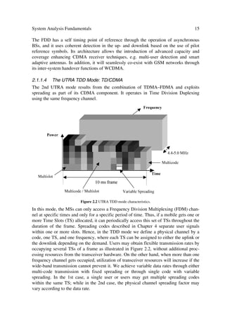 14                                                 The UMTS Network and Radio Access Technology

2.1.1.2     Wide-band Digital Channel Systems
Some of the drawbacks and limitations in the narrow-band channel systems made room
for wide-band channel system designs. In wide-band systems the entire bandwidth re-
mains available to each user, even if it is many times larger than the bandwidth required
to convey the information. These systems include primarily Spread Spectrum (SS) sys-
tems, e.g. Direct Sequence Spread Spectrum (DSSS) and Frequency Hopping Spread
Spectrum (FHSS). In DSSS, emphasized in this book, the transmission bandwidth ex-
ceeds the coherent bandwidth, i.e. the received signal after de-spreading resolves into
multiple time-varying delay signals that a RAKE receiver can exploit to provide an in-
herent time diversity receiver in a fading environment. In addition, DSSS has greater
resistance to interference effects when compared to FDMA and TDMA. The latter
greatly simplifies frequency band assignment and adjacent cell interference. In addition,
capacity improvements with DSSS or more commonly referred to as DS-CDMA2, re-
sulting from the voice activity factor, which we cannot apply effectively to FDMA or
TDMA. With DS-CDMA, e.g. adjacent micro-cells share the same frequencies, whereas
interference in FDMA and TDMA does not allow this. Other benefits and features can
be found in [10–12]. Here we focus on the WCDMA or FDD mode and TDMA/
CDMA or TDD mode of the UTRA solution.

2.1.1.3     The UTRA FDD Mode: WCDMA
Figure 2.1 illustrates some of the UTRA Frequency Division Duplexing (FDD) charac-
teristics. This mode uses Wide-band Direct-Sequence Code Division Multiple Access
(DS-CDMA), denoted WCDMA. To support bit rates up to 2 Mbps, it utilizes a variable
spreading factor and multi-code links. It supports highly variable user data rates through
the allocation of 10 ms frames, during which the user data rate remains constant, al-
though the latter may change from frame to frame depending on the network control. It
realizes a chip rate of 3.84 Mcps within 5 MHz carrier bandwidth, although the actual
carrier spacing can be selected on a 200 kHz grid between approximately 4.4 and
5 MHz, depending on the interference situation between the carriers.
                                                                      ÃA…r„ˆrp’Ã


               Ã


                       Wh…vhiyrÃiv‡Ã…h‡rÃ

                           †r…‰vpr†Ã




                         Q‚r…Ã




                   CvtuÃiv‡Ã…h‡rÃ
                                                                           ##$ÃHC“Ã
                     †r…‰vpr†Ã




                                                                   Uv€rÃ

                         9vssr…r‡Ã†ƒ…rhqvtÃshp‡‚…†Ã
                                                          Ã€†Ã

                         rtÃhyy‚vtÃ'±'#Ãxƒi†Ã



                        Figure 2.1 The UTRA WCDMA or FDD mode characteristics.
_______
2 Direct Sequence Code Division Multiple Access.
 