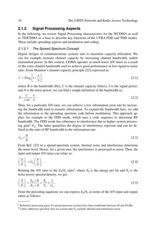 System Analysis Fundamentals                                                                   15

The FDD has a self timing point of reference through the operation of asynchronous
BSs, and it uses coherent detection in the up- and downlink based on the use of pilot
reference symbols. Its architecture allows the introduction of advanced capacity and
coverage enhancing CDMA receiver techniques, e.g. multi-user detection and smart
adaptive antennas. In addition, it will seamlessly co-exist with GSM networks through
its inter-system handover functions of WCDMA.

2.1.1.4     The UTRA TDD Mode: TD/CDMA
The 2nd UTRA mode results from the combination of TDMA–FDMA and exploits
spreading as part of its CDMA component. It operates in Time Division Duplexing
using the same frequency channel.
                                                               ÃA…r„ˆrp’




          Q‚r…




                                                                                 ##$ÃHC“



                                                                              Hˆy‡vp‚qr




                                                                       Uv€r
   Hˆy‡v†y‚‡

                                     PV IUDPH
                  Hˆy‡vp‚qrÃÃHˆy‡v†y‚‡            Wh…vhiyrÃTƒ…rhqvt



                           Figure 2.2 UTRA TDD mode characteristics.

In this mode, the MSs can only access a Frequency Division Multiplexing (FDM) chan-
nel at specific times and only for a specific period of time. Thus, if a mobile gets one or
more Time Slots (TS) allocated, it can periodically access this set of TSs throughout the
duration of the frame. Spreading codes described in Chapter 4 separate user signals
within one or more slots. Hence, in the TDD mode we define a physical channel by a
code, one TS, and one frequency, where each TS can be assigned to either the uplink or
the downlink depending on the demand. Users may obtain flexible transmission rates by
occupying several TSs of a frame as illustrated in Figure 2.2, without additional proc-
essing resources from the transceiver hardware. On the other hand, when more than one
frequency channel gets occupied, utilization of transceiver resources will increase if the
wide-band transmission cannot prevent it. We achieve variable data rates through either
multi-code transmission with fixed spreading or through single code with variable
spreading. In the 1st case, a single user or users may get multiple spreading codes
within the same TS; while in the 2nd case, the physical channel spreading factor may
vary according to the data rate.
 