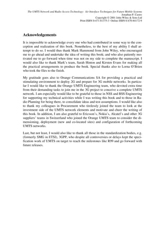 The UMTS Network and Radio Access Technology: Air Interface Techniques for Future Mobile Systems
                                                                                  Jonathan P. Castro
                                                           Copyright © 2001 John Wiley & Sons Ltd
                                             Print ISBN 0-471-81375-3 Online ISBN 0-470-84172-9




Acknowledgements
It is impossible to acknowledge every one who had contributed in some way to the con-
ception and realization of this book. Nonetheless, to the best of my ability I shall at-
tempt to do so. I would thus thank Mark Hammond from John Wiley, who encouraged
me to go ahead and undertake the idea of writing this book; and who also patiently mo-
tivated me to go forward when time was not on my side to complete the manuscript. I
would also like to thank Mark’s team, Sarah Hinton and Kirsten Evans for making all
the practical arrangements to produce the book. Special thanks also to Lorna O’Brien
who took the files to the finish.

My gratitude goes also to Orange Communications SA for providing a practical and
stimulating environment to deploy 2G and prepare for 3G mobile networks. In particu-
lar I would like to thank the Orange UMTS Engineering team, who devoted extra time
from their demanding tasks to join me in the 3G project to conceive a complete UMTS
network. I am especially would like to be grateful to those in NSS and BSS Engineering
for supporting my technical activities while I was writing this book and to those in Ra-
dio Planning for being there, to consolidate ideas and test assumptions. I would like also
to thank my colleagues in Procurement who tirelessly joined the team to look at the
investment side of the UMTS network elements and motivate and cheer the writing of
this book. In addition, I am also grateful to Ericsson’s, Nokia’s, Alcatel’s and other 3G
suppliers’ teams in Switzerland who joined the Orange UMTS team to consider the di-
mensioning, deployment (new and co-located sites) and configuration of forthcoming
UMTS networks.

Last, but not least, I would also like to thank all those in the standardization bodies, e.g.
(formerly SMG in ETSI), 3GPP, who despite all controversies or delays kept the speci-
fication work of UMTS on target to reach the milestones like R99 and go forward with
future releases.
 