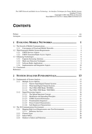 The UMTS Network and Radio Access Technology: Air Interface Techniques for Future Mobile Systems
                                                                                    Jonathan P. Castro
                                                             Copyright © 2001 John Wiley & Sons Ltd
                                               Print ISBN 0-471-81375-3 Online ISBN 0-470-84172-9




CONTENTS
Preface  ............................................................................................................................... xix
Acronyms ............................................................................................................................... xxiii


1 (92/9,1* 02%,/( 1(7:25.6                                                                               
1.1 The Growth of Mobile Communications.........................................................................                              1
    1.1.1 Convergence of Fixed and Mobile Networks.....................................................                                       3
1.2 Third Generation Mobile System Requirements .............................................................                                 4
    1.2.1 UMTS Services Aspects ....................................................................................                          5
    1.2.2 UMTS Terrestrial Radio Access Aspects...........................................................                                    6
1.3 Enhancing Technologies .................................................................................................                  8
    1.3.1 Capacity Increasing Antennas............................................................................                            8
    1.3.2 Multi-user Detection Techniques .......................................................................                             9
    1.3.3 Software Radio Applications .............................................................................                           9
    1.3.4 Implementation and Integration Aspects............................................................                                 10
1.4 Conclusions.....................................................................................................................         11
References ...............................................................................................................................   11


2 667(0 $1$/6,6 )81'$0(17$/6                                                                                 
2.1 Fundamentals of System Analysis...................................................................................                       13
    2.1.1 Multiple Access Options ....................................................................................                       13
           2.1.1.1 Narrow-band Digital Channel Systems ..............................................                                        13
           2.1.1.2 Wide-band Digital Channel Systems..................................................                                       14
           2.1.1.3 The UTRA FDD Mode: WCDMA.....................................................                                             14
           2.1.1.4 The UTRA TDD Mode: TD/CDMA ..................................................                                             15
    2.1.2 Signal Processing Aspects..................................................................................                        16
           2.1.2.1 The Spread Spectrum Concept ...........................................................                                   16
           2.1.2.2 Modulation and Spreading Principles.................................................                                      17
           2.1.2.3 CDMA System Performance..............................................................                                     21
           2.1.2.4 Pseudorandom Sequences ..................................................................                                 23
           2.1.2.5 Power Control Characteristics............................................................                                 24
           2.1.2.6 Soft Handovers Characteristics ..........................................................                                 24
2.2 The 3G Communications Environment...........................................................................                             25
    2.2.1 Mapping High Level Requirements onto Test Environments ............................                                                25
           2.2.1.1 Reference Services .............................................................................                          25
    2.2.2 Channel Types ...................................................................................................                  26
    2.2.3 Indoor Office......................................................................................................                26
    2.2.4 Outdoor to Indoor and Pedestrian ......................................................................                            28
 