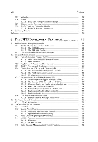 viii                                                                                                                                 Contents

       2.2.5  Vehicular ...........................................................................................................         31
       2.2.6  Mixed ................................................................................................................        33
              2.2.6.1 Long-term Fading Decorrelation Length ...........................................                                     34
    2.2.7 Channel Impulse Response ...............................................................................                          34
     7UDIILF 7SHV DQG 3URSDJDWLRQ 0RGHOV .............................................................                                37
              2.2.8.1 Packet or Non-real Time Services .....................................................                                37
2.3 Concluding Remarks ......................................................................................................               39
References ..............................................................................................................................   39


3      7+( 8076 '(9(/230(17 3/$7)250  
3.1 Architecture and Deployment Scenarios ........................................................................                          41
    3.1.1 The UMTS High Level System Architecture ....................................................                                      41
            3.1.1.1 The UMTS Domains .........................................................................                              41
            3.1.1.2 The IMT 2000 Family .......................................................................                             42
    3.1.2 Coexistence of Present and Future Networks ....................................................                                   43
3.2 The Core Network Domain ............................................................................................                    44
    3.2.1 Network Evolution Towards UMTS .................................................................                                  44
            3.2.1.1 Main Packet Switched Network Elements.........................................                                          46
            3.2.1.2 Open Interfaces..................................................................................                       47
    3.2.2 Key Release 99 Architectural Requirements .....................................................                                   49
    3.2.3 The R99 Core Network Synthesis .....................................................................                              49
    3.2.4 Circuit Switched (CS) Network Elements (NE) ................................................                                      50
            3.2.4.1 The 3G Mobile Switching Centre (3GMSC) .....................................                                            50
            3.2.4.2 The 3G Home Location Register .......................................................                                   51
            3.2.4.3 New Services .....................................................................................                      51
    3.2.5 Packet Switched (PS) Network Elements (NE) .................................................                                      52
            3.2.5.1 3G Serving GPRS Support Node (3G SGSN) ...................................                                              52
            3.2.5.2 The Gateway GPRS Support Node (GGSN) .....................................                                              53
            3.2.5.3 Charging, Border and Lawful Interception Gateways .......................                                               54
            3.2.5.4 DNS, DHCP and the IP Backbone.....................................................                                      54
            3.2.5.5 Network Connectivity in the 3G Packet Core....................................                                          54
            3.2.5.6 Implementing Quality of Service (QoS) ............................................                                      55
            3.2.5.7 Implementing Ipv6 ............................................................................                          56
    3.2.6 Coexistence Interoperability Issues ...................................................................                           56
            3.2.6.1 Iu Interface Inter-Working Characteristics ........................................                                     57
3.3 The Access Network Domain.........................................................................................                      58
    3.3.1 UTRAN Architecture ........................................................................................                       58
3.4 UTRAN Identifiers and Functions..................................................................................                       59
    3.4.1 Identifiers ..........................................................................................................            59
    3.4.2 System Access Control......................................................................................                       60
            3.4.2.1 Admission and Congestion Control...................................................                                     60
            3.4.2.2 System Information Broadcasting .....................................................                                   61
    3.4.3 Radio Channel Ciphering and Deciphering .......................................................                                   61
    3.4.4 Mobility Functions ............................................................................................                   61
            3.4.4.1 Handover ...........................................................................................                    61
            3.4.4.2 SRNS Relocation...............................................................................                          61
    3.4.5 Radio Resource Management and Control Functions .......................................                                           62
 