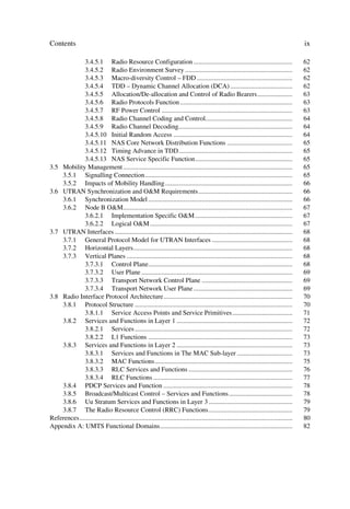 Contents                                                                                                                                     ix

              3.4.5.1 Radio Resource Configuration ...........................................................                               62
              3.4.5.2 Radio Environment Survey ................................................................                              62
              3.4.5.3 Macro-diversity Control – FDD .........................................................                                62
              3.4.5.4 TDD – Dynamic Channel Allocation (DCA) .....................................                                           62
              3.4.5.5 Allocation/De-allocation and Control of Radio Bearers.....................                                             63
              3.4.5.6 Radio Protocols Function ...................................................................                           63
              3.4.5.7 RF Power Control ..............................................................................                        63
              3.4.5.8 Radio Channel Coding and Control....................................................                                   64
              3.4.5.9 Radio Channel Decoding....................................................................                             64
              3.4.5.10 Initial Random Access .......................................................................                         64
              3.4.5.11 NAS Core Network Distribution Functions .......................................                                       65
              3.4.5.12 Timing Advance in TDD....................................................................                             65
              3.4.5.13 NAS Service Specific Function..........................................................                               65
3.5 Mobility Management .....................................................................................................                65
    3.5.1 Signalling Connection........................................................................................                      65
    3.5.2 Impacts of Mobility Handling ............................................................................                          66
3.6 UTRAN Synchronization and OM Requirements ........................................................                                      66
    3.6.1 Synchronization Model ......................................................................................                       66
    3.6.2 Node B OM.....................................................................................................                    67
              3.6.2.1 Implementation Specific OM ..........................................................                                 67
              3.6.2.2 Logical OM .....................................................................................                      67
3.7 UTRAN Interfaces ..........................................................................................................              68
    3.7.1 General Protocol Model for UTRAN Interfaces ................................................                                       68
    3.7.2 Horizontal Layers...............................................................................................                   68
    3.7.3 Vertical Planes ...................................................................................................                68
              3.7.3.1 Control Plane......................................................................................                    68
              3.7.3.2 User Plane ..........................................................................................                  69
              3.7.3.3 Transport Network Control Plane ......................................................                                 69
              3.7.3.4 Transport Network User Plane ...........................................................                               69
3.8 Radio Interface Protocol Architecture.............................................................................                       70
    3.8.1 Protocol Structure ..............................................................................................                  70
              3.8.1.1 Service Access Points and Service Primitives....................................                                       71
    3.8.2 Services and Functions in Layer 1 .....................................................................                            72
              3.8.2.1 Services ..............................................................................................                72
              3.8.2.2 L1 Functions ......................................................................................                    73
    3.8.3 Services and Functions in Layer 2 .....................................................................                            73
              3.8.3.1 Services and Functions in The MAC Sub-layer .................................                                          73
              3.8.3.2 MAC Functions..................................................................................                        75
              3.8.3.3 RLC Services and Functions ..............................................................                              76
              3.8.3.4 RLC Functions ...................................................................................                      77
    3.8.4 PDCP Services and Function .............................................................................                           78
    3.8.5 Broadcast/Multicast Control – Services and Functions......................................                                         78
    3.8.6 Uu Stratum Services and Functions in Layer 3 ..................................................                                    79
    3.8.7 The Radio Resource Control (RRC) Functions..................................................                                       79
References ...............................................................................................................................   80
Appendix A: UMTS Functional Domains...............................................................................                           82
 