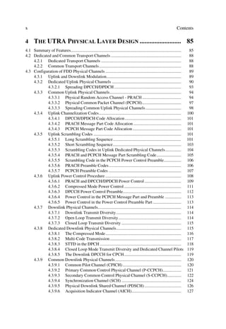 x                                                                                                                      Contents

4     7+( 875$ 3+6,$/ /$(5 '(6,*1  
4.1 Summary of Features......................................................................................................    85
4.2 Dedicated and Common Transport Channels .................................................................                    88
    4.2.1 Dedicated Transport Channels ..........................................................................                88
    4.2.2 Common Transport Channels............................................................................                  88
4.3 Configuration of FDD Physical Channels ......................................................................                89
    4.3.1 Uplink and Downlink Modulation.....................................................................                    89
    4.3.2 Dedicated Uplink Physical Channels ................................................................                    90
            4.3.2.1 Spreading DPCCH/DPDCH ..............................................................                         93
    4.3.3 Common Uplink Physical Channels..................................................................                      94
            4.3.3.1 Physical Random Access Channel - PRACH ....................................                                  94
            4.3.3.2 Physical Common Packet Channel (PCPCH)....................................                                   97
            4.3.3.3 Spreading Common Uplink Physical Channels .................................                                  98
    4.3.4 Uplink Channelization Codes............................................................................               100
            4.3.4.1 DPCCH/DPDCH Code Allocation ....................................................                            101
            4.3.4.2 PRACH Message Part Code Allocation ............................................                             101
            4.3.4.3 PCPCH Message Part Code Allocation .............................................                            101
    4.3.5 Uplink Scrambling Codes .................................................................................             101
            4.3.5.1 Long Scrambling Sequence ...............................................................                    101
            4.3.5.2 Short Scrambling Sequence...............................................................                    103
            4.3.5.3 Scrambling Codes in Uplink Dedicated Physical Channels...............                                       104
            4.3.5.4 PRACH and PCPCH Message Part Scrambling Code.......................                                         105
            4.3.5.5 Scrambling Code in the PCPCH Power Control Preamble................                                         106
            4.3.5.6 PRACH Preamble Codes...................................................................                     106
            4.3.5.7 PCPCH Preamble Codes ...................................................................                    107
    4.3.6 Uplink Power Control Procedure ......................................................................                 108
            4.3.6.1 PRACH and DPCCH/DPDCH Power Control ..................................                                      109
            4.3.6.2 Compressed Mode Power Control.....................................................                          111
            4.3.6.3 DPCCH Power Control Preamble......................................................                          112
            4.3.6.4 Power Control in the PCPCH Message Part and Preamble ...............                                        113
            4.3.6.5 Power Control in the Power Control Preamble Part ..........................                                 113
    4.3.7 Downlink Physical Channels.............................................................................               114
            4.3.7.1 Downlink Transmit Diversity ............................................................                    114
            4.3.7.2 Open Loop Transmit Diversity..........................................................                      114
            4.3.7.3 Closed Loop Transmit Diversity .......................................................                      115
    4.3.8 Dedicated Downlink Physical Channels............................................................                      115
            4.3.8.1 The Compressed Mode......................................................................                   116
            4.3.8.2 Multi-Code Transmission ..................................................................                  117
            4.3.8.3 STTD in the DPCH ...........................................................................                118
            4.3.8.4 Closed Loop Mode Transmit Diversity and Dedicated Channel Pilots                                            119
            4.3.8.5 The Downlink DPCCH for CPCH.....................................................                            119
    4.3.9 Common Downlink Physical Channels .............................................................                       120
            4.3.9.1 Common Pilot Channel (CPICH) ......................................................                         120
            4.3.9.2 Primary Common Control Physical Channel (P-CCPCH).................                                          121
            4.3.9.3 Secondary Common Control Physical Channel (S-CCPCH).............                                            122
            4.3.9.4 Synchronization Channel (SCH) .......................................................                       124
            4.3.9.5 Physical Downlink Shared Channel (PDSCH) ..................................                                 126
            4.3.9.6 Acquisition Indicator Channel (AICH)..............................................                          127
 